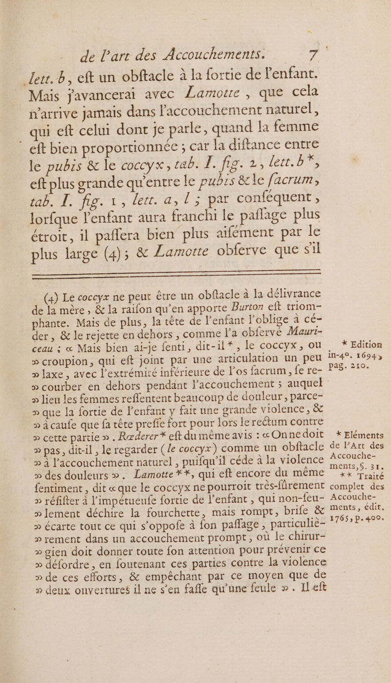 EN de Part des Accouchements. 7 Jert.b, eft un obftacle à la fortie de l'enfant. Mais javancerai avec Lamore , que cela n'arrive jamais dans l'accouchement naturel, qui eft celui dont je parle, quand la femme : eft bien proportionnée ; car la diftance entre le pubrs &amp; le coccyx, cab. E. fig. 2, lett. BY, eft plus grande qu'entre le pubrs &amp;le facrum, tab. Ï. fig. 1, lett. a, ie conféquent , lorfque enfant aura franchi le paflage plus étroit, il pañlera bien plus aifément par le plus large (4); &amp; Zamorte obferve que s'il (4) Le coccyx ne peut être un obflacle à la délivrance de la mère , &amp; la raifon qu’en apporte Burton eft triom- phante. Mais de plus, la tête de l'enfant l'oblige à cé- der, &amp; le rejette en dehors , comme Pa obfervé Mauri- ceau : « Mais bien ai-je fenti, dit-il*, le coccyx, ou » croupion, qui eft joint par une articulation un peu » laxe , avec l'extrémité inférieure de l'os facrum , fe re- . * Edition In-49. 1694» pag. 21. > lieu les femmes reffentent beaucoup de douleur, parce- » que la fortie de l'enfant y fait une grande violence, &amp; » à caufe que fa tête prefie fort pour lors le rectum contre » cette partie » . Ræderer * eft du mème avis : «Onne doit > pas, dit-il, le regarder (le coccyx) comme un obftacle 5 à l'accouchement naturel , pnifqu’il céde à la violence » des douleurs ». Lamotte **, qui eft encore du même fentiment , dit «que le coccyx ne pourroit trés-fürement > réfifter à l'impétueufe fortie de l'enfant , qui non-feu- » lement déchire la fourchette, mais rompt, brife &amp; » écarte tout ce qui s’oppofe à fon paffage, particulie- » rement dans un accouchement prompt, où le chirur- » gien doit donner toute fon attention pour prévenir ce » défordre, en foutenant ces parties contre la violence » de ces efforts, &amp; empêchant par ce moyen que de » deux onvertures il ne s’en fafle qu'une feule ». Ileft * Eléments de l’Art des Accouche- ments,S.31. ** Traité complet des Accouche- ments, édit. 17653 p.400:
