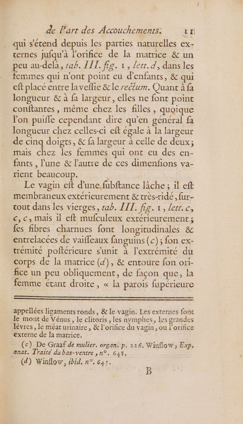 qui s'étend depuis les parties naturelles ex- cernes jufqu'à lorifice de la matrice &amp; un peu au-delà, :ab. LIT. fig. 1, lett. d, dans les femmes qui n’ont point eu d'enfants, &amp; qui eft placé entre laveflie &amp; le reclum. Quant à fa longueur &amp; à fa largeur, elles ne font point conftantes , même chez les filles, quoique lon puifle cependant dire qu’en général fa longueur chez celles-ci eft égale à la largeur de cinq doigts, &amp; fa largeur à celle de deux; mais chez les femmes qui ont eu des en- fants , lune &amp; l’autre de ces dimenfions va- tient beaucoup. Le vagin eft d’une. fubftance lâche ; il eft membraneux extérieurement &amp; très-ridé, fur- tout dans les vierges, tab. LIT. fig. 1, lerr.c, <,c, mais il eft mufculeux extérieurement ; {es fibres charnues font longitudinales &amp; entrelacées de vaifleaux fanguins (c) ; fon ex- trémite poftérieure s'unic à l'extrémité du corps de la matrice (4), &amp; entoure fon ori- fice un peu obliquement, de façon que, la femme étant droite, « la parois fupérieure appellées ligaments ronds, &amp; le vagin. Les externes font de mont de Vénus, le clitoris , les nymphes, les grandes lèvres, le méat urinaire, &amp; l'orifice du vagin, ou l’orifice “externe de la matrice. (c) De Graaf de mulier. organ. p. 226. Winflow, Erp, anat. Traité du bas-ventre , n°. 648,