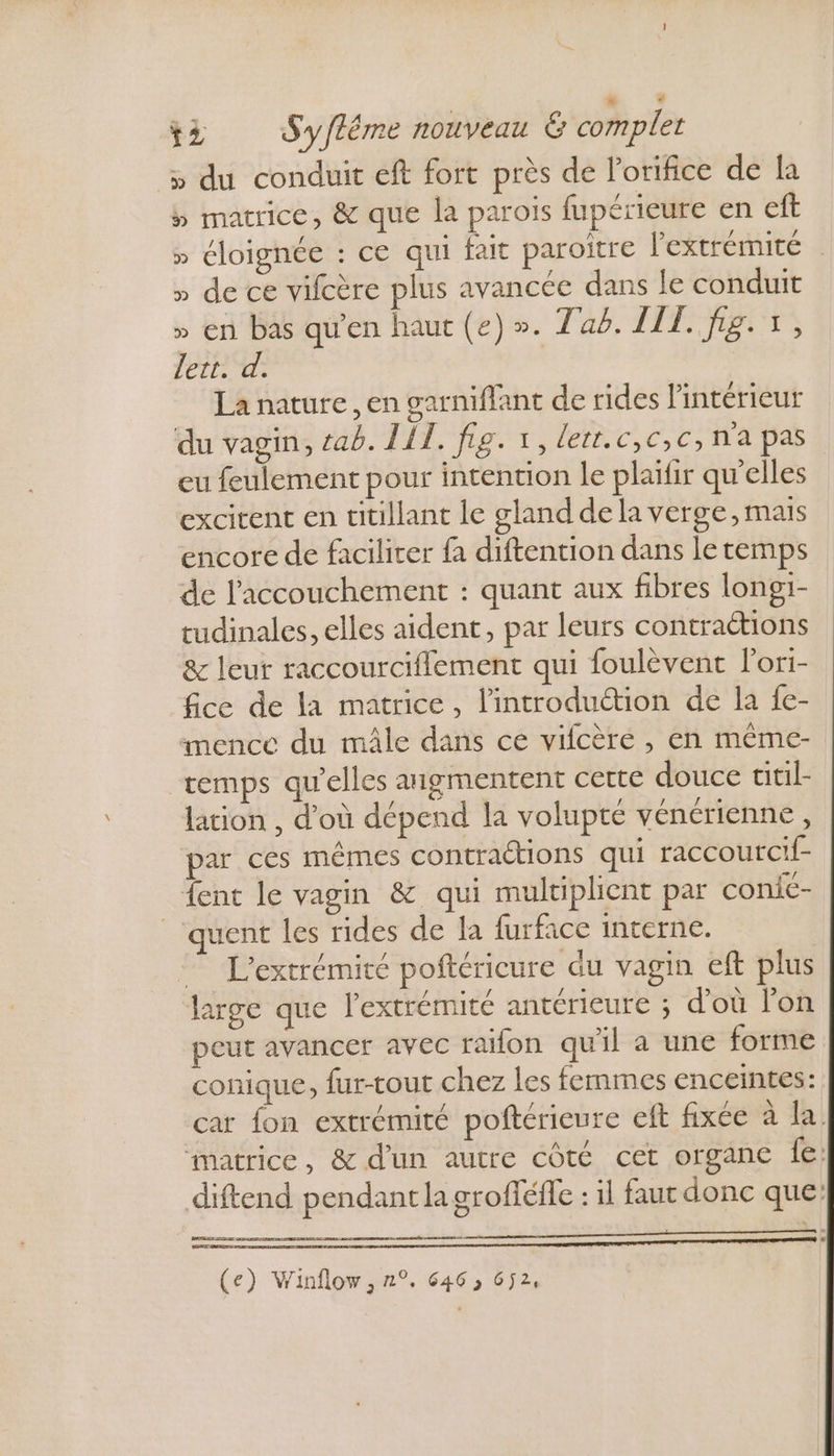 » du conduit eft fort près de lorifice de la 5 matrice, &amp; que la parois fupérieure en eft » éloignée : ce qui fait paroitre l'extrémité . » de ce vifcère plus avancée dans le conduit » en bas qu'en haut (e) ». Tab. LIL. fig. +, lert. d. La nature, en garniflant de rides l'intérieur du vagin, tab. IIT. fig. 1, lett.c,c,c, n'a pas eu feulement pour intention le plafir qu'elles excitent en titillant le gland de la verge, mais encore de facilirer fa diftention dans le temps de l'accouchement : quant aux fibres longi- tudinales, elles aident, par leurs contractions &amp; leur raccourciflement qui foulèvent lori- fice de la matrice, lintroduétion de la fe- imencc du mâle dans ce vifcère , en même- remps qu'elles aigmentent cette douce titil- lation , d’où dépend la volupté vénérienne, par ces mêmes contraétions qui raccourcif- fent le vagin &amp; qui multiplient par conie- _‘quent les rides de la furface interne. — L'extrémité poftéricure du vagin eft plus large que l'extrémité antérieure ; d’où lon peut avancer avec raifon quil a une forme conique, fur-tout chez les femmes enceintes: car fon extrémité poftérieure eft fixée à la matrice, &amp; d'un autre côté cet organe fe: diftend pendant la grofféfle : il faut donc que: Se