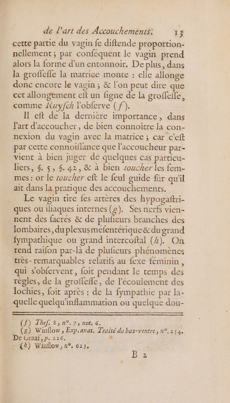 cette partie du vagin fe diftende proporttion- nellement ; par conféquent le vagin prend alors la forme d’un entonnoir. De plus, dans la grofiefle la matrice monte : elle allonge donc encore le vagin ; &amp; l’on peut dire que cet allongement eft un figne de la groffefle, comme {wyfch obferve (f). Il cft de la dernière importance, dans l'art d’accoucher, de bien connoître la con- nexion du vagin avec la matrice ; car c’eft par cette connoïflance que Faccoucheur par- vient à bien juger de quelques cas particu- liers, $. 5, $. 42, &amp; à bien roucher les fem- mes : or le soucher eft le feul guide für qu'il ait dans la pratique des accouchements. Le vagin ure fes artères des hypogaftri- ques ou iliaques internes (2). Ses nerfs vien- nent des facres &amp; de plufieurs branches des lombaires, du plexusmefentérique&amp;dugrand {ympathique ou grand intercoftal (2). On rend raïfon par-là de plufieurs phénomènes très- remarquables relatifs au fexe féminin, qui sobiervent, foit pendant le temps des règles, de la grofiefle, de l'écoulement des lochies, foit après : de la fympathie par la. quelle quelqu'inflammation ou quelque dou- AE COMITE ARTE . (g) Winflow, Exp.anas, Traité du bas-ventre, n°,254, De Graaf, p. 226. . : (4) Winflov, n°, 623, b°z