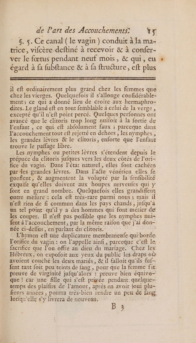 5. $. Ce canal ( le vagin) conduit à la ma- trice, vifcère deftiné à recevoir &amp; à confer- ver le fœtus pendant neuf mois, &amp; qui, eu _ égard à fa fubftance &amp; à fa ftruéture, eft plus il eft ordinairement plus grand chez les femmes que chez les vierges. Quelquefois il s'allonge confidérable- ment; ce qui a donné lieu de croire aux hermaphro- dites. Le gland eft en tout femblable à celui de la verge, excepté qu'il n’eft point percé. Quelques perfonnes ont avancé que le clitoris trop long nuifoit à la fortie de Penfant , ce qui eft abfolument faux 3 parceque dans l'accouchement tout eit rejetté en dehors , les nymphes,, les grandes lèvres &amp; le clitoris, enforte que lenfant trouve le pañlage libre. | Les nymphes ou petites lèvres s'étendent depuis le prépuce du clitoris jufques vers les deux côtés de l’ori- fice du vagin. Dans l’état naturel, elles font cachées parles grandes lèvres. Dans l’aéte vénérien elles fe gonflent, &amp; augmentent la volupté par la fenfibilité exquife qu'elles doivent aux houpes nerveufes qui y font en grand nombre. Quelquefois elles grandiflent outre mefure : cela eft très-rare parmi nous ; mais il n'eft rien de fi commun dans les pays chauds, jufqu’à un tel point qu'il y à des hommes qui font métier de les couper. Il n'eft pas pofible que les nymphes nui- fent à l'accouchement, par la même raifon que j'ai don- née ci-deflus , en parlant du clitoris. | | L'hymen eft üne duplicature membraneufe quiborde. Forifice du vagin : on l’appelle ainfi, parceque c’eft le. facrifice que l’on offre au dieu du mariage. Chez les: _ Hébreux, on expofoit aux yeux du public les draps où: avoient couché les deux mariés, &amp; 1l falloit qu'ils fuf- fent tant foit peu teints de fang , pour que la femme fit preuve de virginité jufqu'alors : preuve bien équivo- que ! car une fille qui s’eft priyée pendant quelque-- temps des plaifirs de l'amour, après en avoir joui plu- fieurs années , pourra très-bien rendre un peu de fang, loriqu'elle s’y livrera de nouveau.