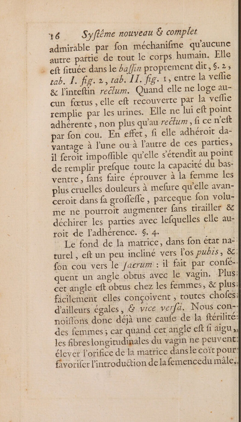 admirable par fon méchanifme qu'aucune autre païtie de tout le corps humain. Elle ft fituée dans le hafjin proprement dit: 6:23 tab. L. fig. 2, tab. II. fig. 1, entre la veflie &amp; l'inteftin rectum. Quand elle ne loge au- cun fœtus , elle eft recouverte par la veflie remplie par les urines. Elle ne lui eft point adhérente , non plus qu'au rectum , fi ce n’eft par fon cou. En effet, fi elle adhéroiït da- ‘vantage à l'une ou-à l'autre de ces parties, il feroit impoflible qu'elle s'étendit au point de remplir prefque toute la capacité du bas- ventre, fans faire éprouver à la femme les plus cruelles douleurs à mefure qu'elle avan- ceroit dans fa groflefle , parceque fon volu- me né pourroit augmenter fans tirailler &amp; déchirer les parties avec lefquelles elle au- roit de l’'adhérence. $. 4. | Le fond de la matrice, dans fon état na | turel , eft un peu incliné vers los pubrs, &amp; | fon cou vers le /acrum : il fait par confé-| quent un angle obtus avec le vagin. Plus: cet angle eft obtus chez les femmes, &amp; plusi} facilement elles conçoivent , routes chofesil d'ailleurs égales, &amp; vice verfa. Nous con- noiflons donc déjà une caule de la ftérilité À des femmes ; car quand cet angle eff fi aigu les fibres longitudinales du vagin ne peuvent} élever lorifice de la matrice dans le coït pour] fivorifer l'introduction de lafemencedu mâle,