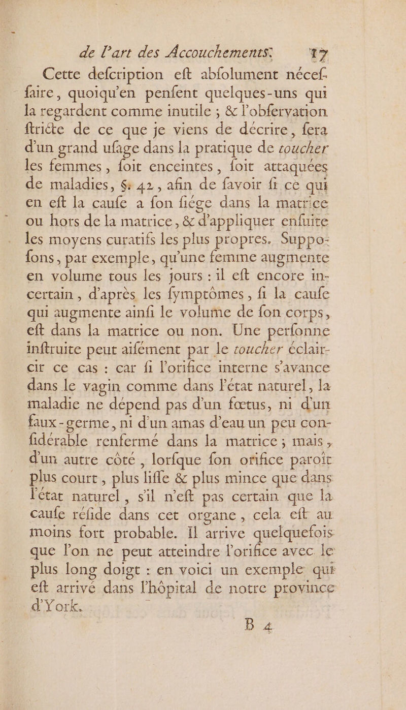 Cette defcription eft abfolument nécef. faire, quoiqu'en penfent quelques-uns qui la regardent comme inutile ; & l’obfervation ftriéte de ce que je viens de décrire, {era d’un grand ufage dans la pratique de soucher les femmes, foit enceintes, foit attaquées de maladies, &: 42, afin de favoir fi cè qui en eft la caufe à fon fiége dans la matrice ou hors de la matrice, & d'appliquer enfuite les moyens curatifs les plus propres. Suppo- fons, par exemple, qu'une femme augmente en volume tous les jours : il eft encore in- certain , d'après les fymptômes, fi la caule qui augmente ainfi le volume de fon corps, eft dans la matrice ou non. Une perfonne inftruite peut aifément par le soucher éclair- cit ce cas : car fi l'orifice mterne s’avance dans le vagin comme dans Fétat naturel, la maladie ne dépend pas d'un fœtus, ni d'un faux-cerme, ni d’un amas d’eau un peu con- fidérable renfermé dans la matrice ; mais, d'un autre côté , lorfque fon orifice paroît plus court, plus lifle & plus mince que dans l'état naturel, sil n'eft pas certain que la caufe réfide dans cet organe, cela eft au moins fort probable. Il arrive quelquefois que lon ne peut atteindre lorifice avec. le plus long doigt : en voici un exemple qui eft arrivé dans l'hôpital de notre province d'York. : B 4 Ÿ