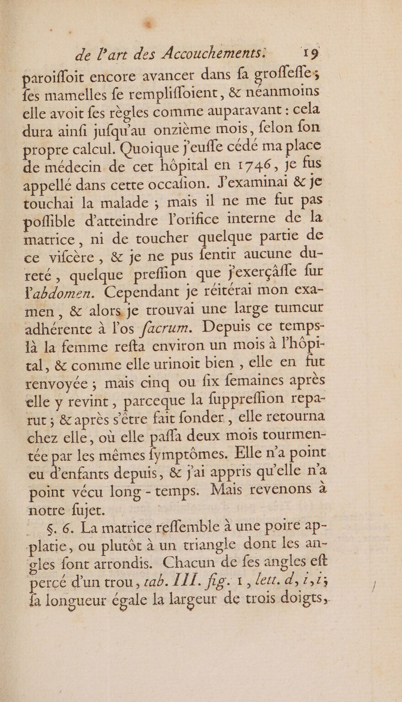 paroifloit encore avancer dans fa groffeffes fes mamelles fe remplifloient, &amp; néanmoins elle avoit fes règles comme auparavant : cela dura ainfi jufqu'au onzième mois, felon fon propre calcul. Quoique jeufle cédé ma place de médecin de cet hôpital en 1746, je fus appellé dans cette occafion. J'examinai &amp; je touchai la malade ; mais il ne me fur pas poflible d'atteindre lorifice interne de la matrice, ni de toucher quelque partie de ce vifcère, &amp; je ne pus fentir aucune du- reté, quelque prefhon que jexerçâfle fur l'abdomen. Cependant je réitérai mon exa- men, &amp; alors je trouvai une large tumeur adhérente à l'os /acrum. Depuis ce temps- 1} la femme refta environ un mois à Phôpi- tal, &amp; comme elle urinoit bien , elle en fut renvoyée ; mais cinq ou fix femaines après elle y revint, parceque la fuppreflion repa- rut ; &amp; après s'être fait fonder , elle retourna chez elle, où elle paffa deux mois tourmen- tée par les mêmes fymptômes. Elle n’a point eu d'enfants depuis, &amp; j'ai appris qu'elle n'a point vécu long-temps. Mais revenons à notre fujet. | 6. La matrice reflemble à une poire ap- platie, ou plutôt à un triangle dont les an- gles font arrondis. Chacun de fes angles eft percé d’un trou, cab. LI. fig. +, lett te; fa longueui égale Ja largeur de trois doigts,