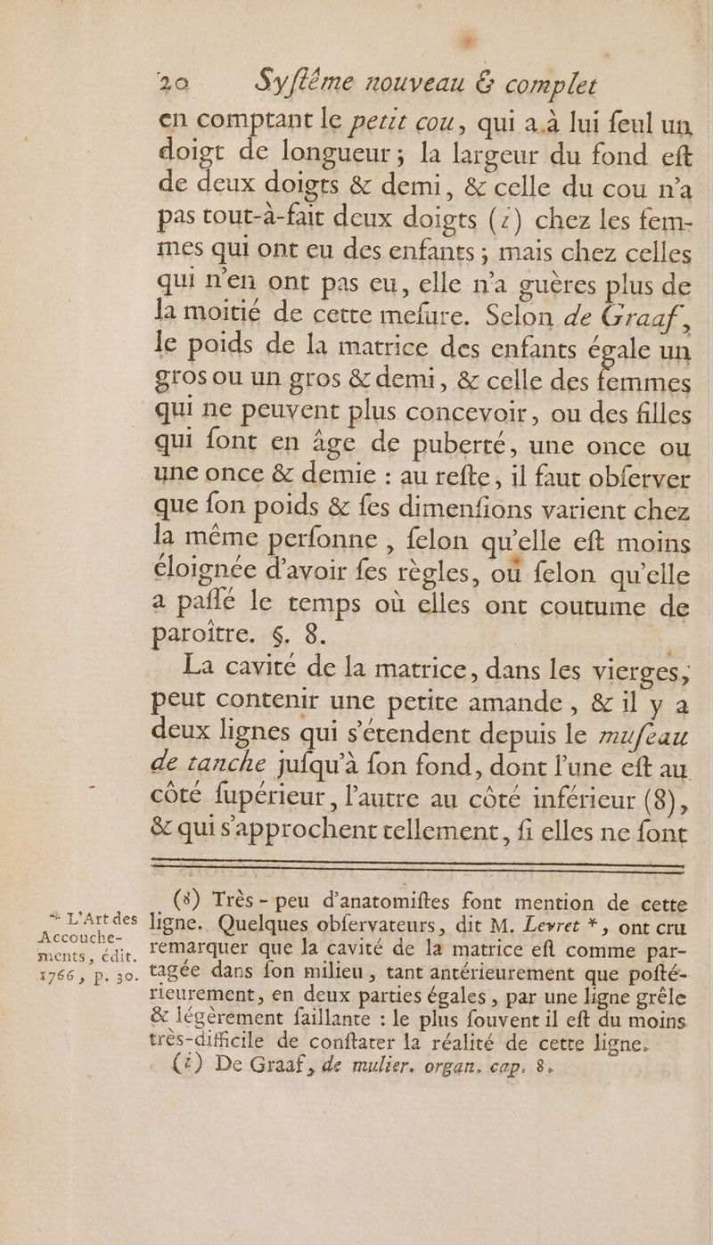 (4 20 Syfléme nouveau &amp; complet cn comptant le per cou, qui a.à lui feul un doigt de longueur; la largeur du fond eft de deux doigts &amp; demi, &amp; celle du cou n’a pas tout-à-fair deux doigts (:) chez les fem- mes qui ont eu des enfants ; mais chez celles qui n'en ont pas eu, elle n’a guères plus de la moitié de cette mefure. Selon de Graaf, le poids de la matrice des enfants égale un gros ou un gros &amp; demi, &amp; celle des femmes qui ne peuvent plus concevoir, ou des filles qui font en age de puberté, une once ou “+ L’Artt des Accouche- ments, édit. 1766 , P. 30. que fon poids &amp; fes dimenfons varient chez la même perfonne , felon aw'elle eft moins éloignée d’avoir fes règles, où felon qu'elle a pailé le temps où elles ont coutume de paroiître. $. 8. | La cavite de la matrice, dans les vicrges, peut contenir une petite amande, &amp; il y à deux lignes qui s'étendent depuis le mufeau de tanche jufqu'à fon fond, dont l’une eft au côte fupérieur, l’autre au côté inférieur (8), &amp; qui s'approchent tellement, fi elles ne font (3) Très- peu d’anatomiftes font mention de cette ligne, Quelques obfervateurs, dit M. Levret *, ont cru remarquer que la cavité de la matrice efl comme par- tagée dans fon milieu , tant antérieurement que pofté- rieurement, en deux parties égales , par une ligne grêle &amp; légèrement faillante : le plus fouvent il eft du moins très-dificile de conftarer la réalité de cette ligne. . {£) De Graaf, de mulier. organ. cap. 8.