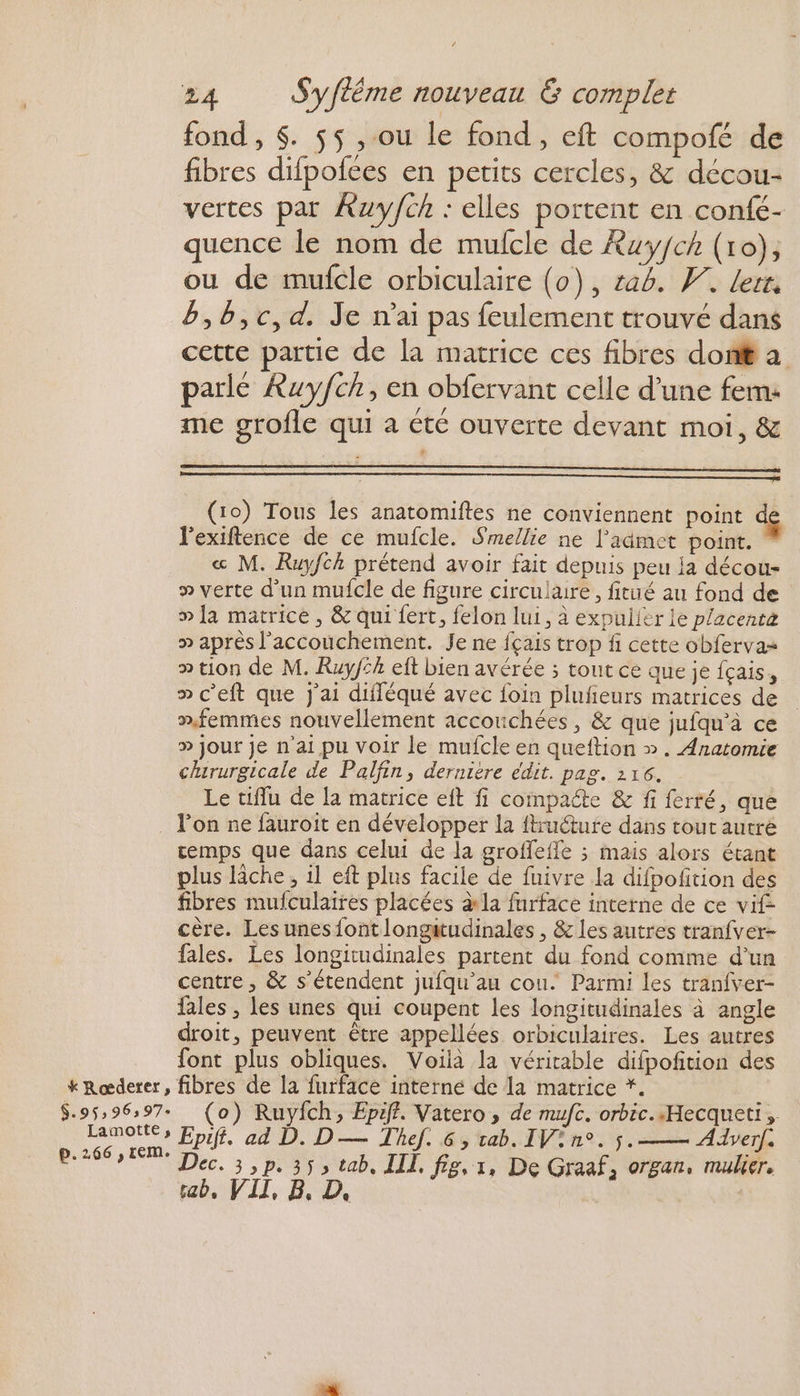 * Rœderer, $.95: 96397 Lamotte, p.266 , LEMe fond , $. $5 , ou le fond, eft compofé de fibres difpofces en petits cercles, &amp; décou- vertes par Xzuy/ch : elles portent en confé- quence le nom de mufcle de Âuyfch (10), ou de mufcle orbiculaire (0), rab. W. lert. B,B,c,d. Je nai pas feulement trouvé dans cette partie de la matrice ces fibres don a parle Ruyfch, en obfervant celle d'une fem: me grofle qui a été ouverte devant moi, &amp; (10) Tous les anatomiftes ne conviennent point l'exiftence de ce mufcle. Smellie ne l'admet point. « M. Ruyfch prétend avoir fait depuis peu ia décou- » verte d’un mufcle de figure circulaire, fitué au fond de » fa matrice, &amp; qui fert, felon lui, à expuiier le placent » après l'accouchement. Je ne fçais trop fi cette obfervas » tion de M. Ruy/ik eft bien avérée ; tout ce que je fçais, » c’eft que j'ai difféqué avec foin plufñeurs matrices de femmes nouvellement accouchées, &amp; que jufqu’à ce » jour je n'ai pu voir le mufcle en queftion ». Anatomie chirurgicale de Palfin, dernière édit. pag. 216. Le tiffu de la matrice eit fi compacte &amp; fi ferré, que l’on ne fauroit en développer la ftructure dans tout autré temps que dans celui de la groffefle ; mais alors étant plus lâche, il eft plus facile de fuivre la difpofition des fibres mufculaires placées la furface interne de ce vif- cère. Les unes font longitudinales , &amp; les autres tranfver- fales. Les longitudinales partent du fond comme d’un centre, &amp; s'étendent jufqu'au cou. Parmi les tranfver- fales , les unes qui coupent les longitudinales à angle droit, peuvent être appellées orbiculaires. Les autres font plus obliques. Voilà la véritable difpofñition des fibres de la furface interne de La matrice *. (o) Ruyich, Epiff. Vatero , de mufc. orbic..Hecqueti, Epifi. ad D. D — Thef. 6, tab. IV? n°. 5. Adverf, Dec. 3,p. 353 tab, IL, fig, 1, De Graaf, organ, mulier. tab, VII, B, D.