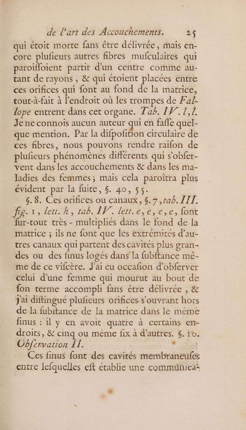 qui étoit morte fans être délivrée, mais en- core plufieurs autres fibrés mufculaires qui paroïfloient partir d’un centre commé au- tant de rayons , & qui étoient placées entre ces orifices qui font au fond de la matrice, tout-à-fait à l'endroit où les trompes de Fa. lope entrent dans cet organe. 746. IW.1,7 Je ne connois aucun auteur qui en fafle quel- que mention. Par la difpofition circulaire de ces fibres, nous pouvons rendre raïfon de pluficurs phénomènes différents qui s’obfer- vent dans les accouchements & dans les ma- ladies des femmes; mais cela paroitra plus évident par la fuité, $. 40, 55. 6. 8. Ces orifices ou canaux, $.7,rab. TIT. D 1, Ver. h, ten... lee ese.,1omt fur-tout très - mulciplies dans le fond de la matrice ; ils ne font que les extrémités d’au- tres canaux qui partent des cavités plus gran- des ou des finus loges dans la fubitance mé- me de ce vifcère. J'ai eu occafion d’obferver celui d'une femme qui mourut au bout de fon terme accompli fans être délivrée , & J'ai diftingué plufieurs orifices s'ouvrant hors de la fubitance de la matrice dans le méme finus : il y en avoit quatre à certains en- droits, & cinq ou même fix à d’autres. 6. ro. Oôfervarion IL. St Ces finus font des cavités membraneufés entre lefquelles eft établie une commuñica* +
