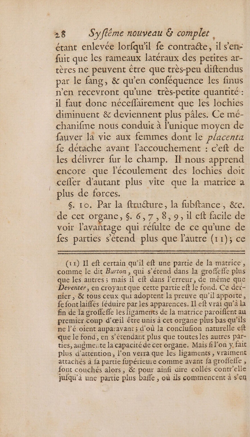 étant enlevée lorfqu'il fe contracte, il s’en- fuit que les rameaux latéraux des petites ar- tères ne peuvent être que très-peu diftendus par le fang, &amp; qu’en conféquence les finus n'en recevront qu'une très-petite quantité : il faut donc néceflairement que les lochies diminuent &amp; deviennent plus pâles. Ce mé- chanifme nous conduit à l'unique moyen de fauver la vie aux femmes dont le placenta fe détache avant l’accouchement : c’eft de les délivrer fur le champ. Il nous apprend encore que l'écoulement des lochies doit cefler d'autant plus vite que la matrice a plus de forces. ( &amp;. 10. Par la ftruure, la fubftance, &amp;c. de cet organe, $. 6,7,8,9, il eft facile de voir l'avantage qui réfulte de ce qu'une de fes parties s'étend plus que l'autre (11); ce (11) Il eft certain qu’il eft une partie de la matrice, comme le dit Burton, qui s'étend dans la grofieffe plus que les autres ; mais il eft dans l'erreur, de même que Deventer , en croyant que cette partie eft le fond. Ce der- nier , &amp; tous ceux qui adoptent la preuve qu’il apporte, fe font laiflés féduire par les apparences. Il eft vrai qu'a la fin de la groffeffe les ligaments de la matrice paroïfient au premier. coup d'œil être unis à cet organe plus bas qu'ils ne l’é oient auparavant ; d’où la conclufon naturelle eft que le fond, en s'étendant plus que toutesles autres par- ties, augmeuiite la capacité de cet organe. Mais filon y. fait plus d'attention, l’on verra que les ligaments , vraiment attachés à {a partie fupérieure comme avant fa grofleffe , font couchés alors, &amp; pour ainfi aire collés contrelle jufqu'à une partie plus baffle , où ils commencent à s'en