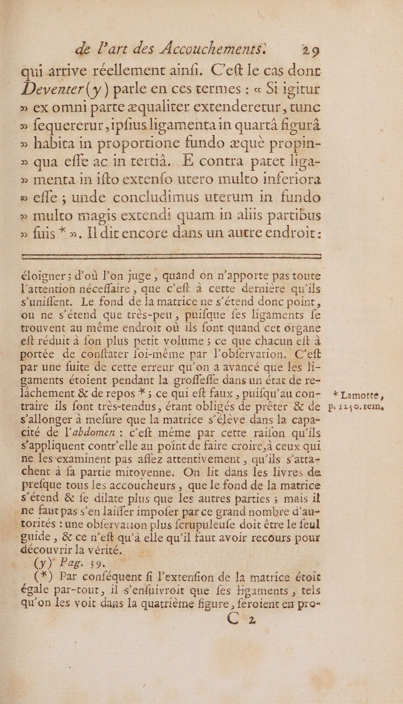 qui arrive réellement ainf. Ceft le cas donc Deventer (y) parle en ces termes : « Si igitur » ex omni parte æqualiter extenderetur, tunc » fequererur,ipfus ligamenta in quart fieurâ » habita in proportione fundo æquè propin- » qua effe ac intertià. E contra patet liga- » menta in ifto extenfo utero multo inferiora » efle ; unde concludimus uterum in fundo » multo magis extendi quam in alits partibus » fuis *». Ilditencore dans un autre endroit: éloigner ; d'où l’on juge , quand on n'apporte pas toute l'attention néceffaire , que c’eft à cette dernière qu’ils s’'uniflent. Le fond de la matrice ne s'étend donc point, ou ne s'étend que très-peu, puufque fes ligaments fe trouvent au mème endroit où ils font quand cet organe eit réduit à fon plus petit volume ; ce que chacun eit à portée de conftater foi-même par l’obfervation. C'’eft par une fuite de cette erreur qu'on a avancé que les li- gaments étoient pendant la groffefie dans un étar de re- lichement & de repos * ; ce qui eft faux , puifqu’au con- traire ils font très-tendus, étant obligés de prêter & de s’allonger à mefure que la matrice s’élève dans la capa- cité de l’abdomen : c’eft même par cette raïlon qu’ils s'appliquent contr’elle au poïnt de faire croiré,à ceux qui ne lesexaminent pas aflez attentivement, qu'ils s’atra- chent à fa partie mitoyenne. On lit dans les livres de prefque tous les accoucheurs , que le fond de la matrice s'étend & fe dilate plus que les autres parties ; mais il - ne faut pas s’en laiffer impofer par ce grand nombre d’au- _ torités : une obfervation plus fcrupuleufe doit être Le feul _ guide, & ce n’eft qu'à elle qu'il faut avoir recours pour découvrir la vérité. | (y) Pag. 39. : (*) Par confèquent fi l'extenfion de la matrice éroit égale par-tout, il s’enfuivroit que {es Hgaments , tels qu'on les voit dans la quatrième figure, féroient ex pro- 2 * Lamotte, P. TZ \ ©: XEIMe