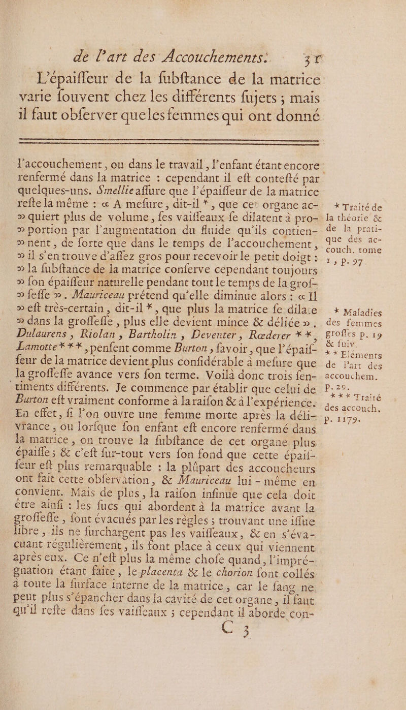 varie fouvent chez les différents fujets ; mais il faut obferver queles femmes qui ont donné l'accouchement, ou dans le travail , l'enfant étantencore quelques-uns. Smellieaflure que l’épaifleur de la matrice refte la même : « A mefure, dit-il *, que ce: organe ac- > quiert plus de volume, {es vaifleaux fe dilatent à pro- ® portion par l'augmentation du fluide qu’ils contien- » nent, de forte que dans le temps de lPaccouchement, » il s'entrouve d’aflez gros pour recevoir le petit doigt : » Ja fubftance de ia matrice conferve cependant toujours » fon épaifleur naturelle pendant tout le temps de la grof- » fefle ». Mauriceau prétend qu’elle diminue alors : «Il » eft très-certain , dit-il *, que plus la matrice fe dilaie >» dans la groffefle , plus elle devient mince &amp; déliée ». Dulaurens , Riolan , Bartholir , Deventer, Rœderer * * $ Lamotte *** , penfent comme Burton , favoir , que l’épaif- feur de la matrice devient plus confidérable à mefure que la groffeffe avance vers fon terme. Voilà donc trois fen- timents différents. Je commence par établir que celui de Burton eft vraiment conforme à laraifon &amp; à l’expérience. En effet, f l’on ouvre une femme morte après la déli- vrance , ou lorilque fon enfant eft encore renfermé dans la matrice, on tronve la fubftance de cet organe plus épaifle; &amp; c’eft fur-tout vers fon fond que cette épail- féur eft plus remarquable : La plûpart des accoucheurs ont fait cette obfervation, &amp; Mauriceau lui - même en convient. Mais de plus, la raifon infinue que cela doit être ainfi : les fucs qui abordent à la matrice avant la groffefle , font évacués par les règles ; trouvant une iflue libre , 1ls ne furchargent pas les vaifleaux, &amp; en s’éva- cuant régulièrement, ils font place à ceux qui viennent après eux. Ce n’eft plus la même chofe quand, limpré- gnation étant faite, le placenta &amp; le chorion font collés a toute la furface interne de la matrice pent plus s'épancher dans la cavité de cet organe , il faut . qu'il refte dans fes vaifleaux ; cependant il aborde con- 3 X Traité de la théorie &amp; de la prati- que des ac- couch., tome 1 » P. 97. * Maladies des femmes grofles p. 19 &amp; fuiv. * * Eléments de lart des accouchem. p.29: **X*X Traité des accouch, P. 1179.
