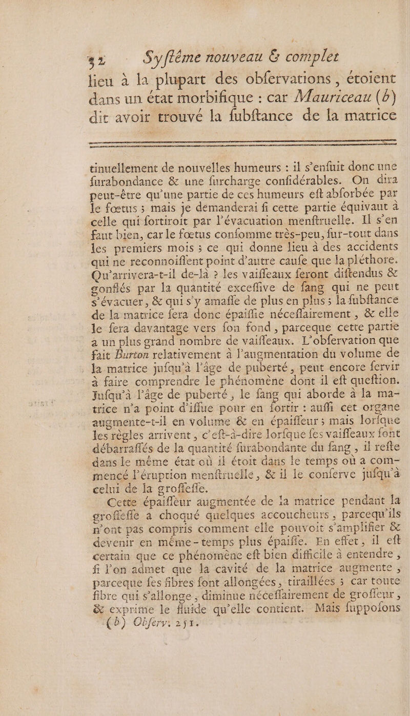 tinuellement de nouvelles humeurs : il s'enfuit doncuñe furabondance & une furcharge confidérables. On dira peut-être qu'une partie de ces humeurs eft abforbée par le fœtus ; mais je démanderai fi cette partie équivaut à celle qui fortiroit par l'évacuation menftruelle. Il s’en faut bien, car le fœtus confomme très-peu, fur-tout dans les premiers mois ; ce qui donne lieu à des accidents qui ne reconnoiflent point d’autre caufe que la pléthore. Qu'arrivera-t-il de-là ? les vaifleaux feront diftendus & gonflés par la quantité exceflive de fang qui ne peut s'évacuer, & qui s'y amafñle de plus en plus; la fubftance de la matrice fera donc épaifie néceflairement , & elle le fera davantage vers fon fond , parceque cette partie a un plus grand nombre de vaifleaux. L’obfervation que fait Burton relativement à l'angmentation du volume de . la matrice jufau'à l’âge de puberté, pent encore fervir à faire comprendre le phéñomène dont il eft queftion. Jufqu’à l’âge de puberté, le fang qui aborde à la ma- trice n’a point d'iflue pour en fortir : auf cet organe augmente-t-il en volume & en épaifleur ; mais lorlque les règles arrivent, c’eft-à-dire lorfque fes vaifleaux font débarraflés de la quantité furabondante du fang , 1l refte dans Le même état où il étoit dans le temps où a com- mencé l’éruprion menftruelle, & il le conferve jufqu'à celui de la grofiefle. nu / Cette épaiflèur augmentée de ia matrice pendant la grofefle à choqué quelques accoucheurs, parcequ'ils n'ont pas compris comment elle pouvoit s’'amplifier & devenir en même-temps plus épaifle. En effet, il eft certain que ce phénoiène eft bien difficile à entendre, fi l'on admet que la cavité de la matrice augmente, parceque fes fibres font allongées, tiraillées 5 car toute fibre qui s’allonge , diminue néceflairement de groffeur , & exprime le fluide qu’elle contient. Maïs fuppolons 18) Obfery: 2ÿr.