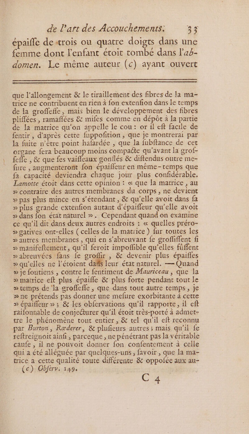 épaifle de «trois ou quatre doigts dans une femme dont l'enfant étoit tombé dans l’aë- domen. Le même auteur (c) ayant ouvert que l'allongement & le tiraillement des fibres de la ma- trice ne contribuent en rien à fon extenfion dans le temps de la groffeffe, mais bien le développement des fibres pliflées , ramaflées & mifes comme en dépôt à la partie de la matrice qu’on appelle le cou: or il eft facile de fentir , d’après cette fuppoñition , que Je montrerai par la fuite n'être point hafardée , que la fubftance de cet organe fera beaucoup moins compaéte qu'avant la grof- fefle , & que fes vaifleaux gonflés & diftendus outre me- fure , augmenteront fon épaifleur en même-temps que fa capacité deviendra chaque jour plus confidérable, Lamotte étoit dans cette opinion : « que la matrice , au » contraire des autres membranes du corps, ne devient » pas plus mince en s'étendant, & qu’elle avoit dans fa » plus grande extenfion autant d'épaifleur qu'elle avoit » dans fon état naturel ». Cependant quand on examine ce au’il dit dans deux autres endroits : « quelles préro- » gatives ont-elles ( celles de la matrice ) fur toutes les »autres membranes , qui en s’abreuvant fe grofliffent fi » manifeftement, qu’il feroit impoffible qu’elles füffent »abreuvées fans fe grofir , & devenir plus épaifles » qu'elles ne l’étoient dañs leur état naturel. — Quand » je foutiens , contre Le fentiment de Mauriceau, que la » matrice eft plus épaifle & plus forte pendant tout le » temps de ‘la groffefle , que dans tout autre temps, je » ne prétends pas donner une mefure exorbitante à cette » épaifleur » ; & les obfervations qu’il rapporte, il eft raifonnable de conjecturer qu'il étoit très-porté à admet- tre le phénomène tont entier, & tel qu'il eft reconnu par Burton, Ræœderer, & plufieurs autres ; mais qu’il fe reftreignoit aiafi, parceque , ne pénétrant pas la véritable caufe , il ne pouvoit donner fon confentement à celle qui a été alléguée par quelques-uns, favoir, que a ma- trice à cette qualité toute différente & oppofée aux au- (c) Obférv. 149. C4