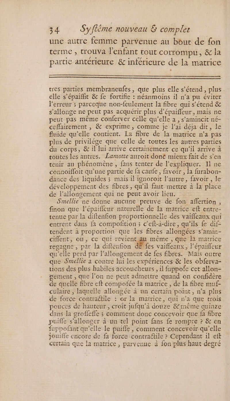 une autre femme parvenue au bout de fon terme , trouva l'enfant tout corrompu, &amp; la partie antérieure &amp; inférieure de la matrice * \ tres parties membraneufes, que plus elle s'étend, plus elle s'épaifit &amp; fe fortifie : néanmoins il n’a pu éviter l'erreur ; parceque non-feulement la fibre qui s'étend &amp; s’allonge ne peut pas acquérir plus d’épaifleur, mais ne peur pas même conferver celle qu'elle a , s’amincit né- ceffairement , &amp; exprime, comme je l'ai déja dir, le fluide qu'elle contient. La fibre de la matrice n’a pas plus de privilége que celle de toutes Les autres parties du corps, &amp; 1l lui arrive certainement ce qu’il arrive à toutes les autres. Lamotte auroit doné mieux fait de s’en tenir au phénomène , fans tenter de l'expliquer. Il ne connoifloit qu'une partie de fa caufe , favoir , la furabon- dance des liquides 3 mais il ignoroit l’autre, favoir, le développement des fibres, qu’il faut mettre à la place de l’allongement qui ne peut avoir lieu. Smellie ne donne aucune preuve de fon aflertion , finon que l’épaificur naturelle de la matrice eft entre- tenue par la diftenfion proportionnelle des vaifleaux qui entrent dans {a compofition ; c’eft-à-dire, qu'ils fe dif- tendent à proportion que les fibres allongées s’amin- ciflent, ou, ce qui revient au même , que Îa matrice resgagne , par la difienfion dé fes vaiffeaux, l'épaiffeur qu'elle perd par l'allongement de fes fibres. Mais outre que Smellie à contre lui Les expériences &amp; les obferva- uons des plus habiles accoucheurs , il fuppofe cet allon- sement , que l’on ne peut admettre quand on confidère de quelle fibre eft compofée la matrice , de la fibre muf- cülaire , laquelle allongée à un certain point, n’a plus de force contractile : or la matrice, qui n’a que trois pouces de hauteur, croit jufqu’à douze &amp; même quinze dans la grofleffe ; comment donc concevoir que fa fibre puifle s’allonger à un tel point fans fe rompre ? &amp; en fuppofant qu'elle le puifle , comment concevoir qu’elle jouiffe encore de fa force contraétile >? Cependant il eft certain que la matrice, parvenue à fon plus haut degré