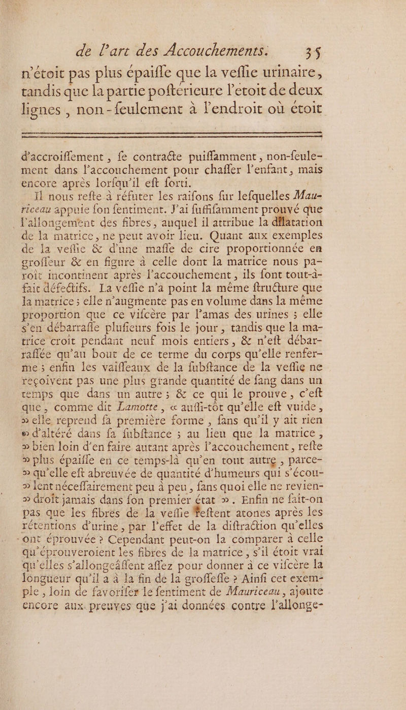 n'étoit pas plus épaïfle que la veflie urinaire, tandis que la partie pofterieure l'ecoit de deux lignes , non-feulement à lendroit où étoit d’'accroiflement , fe contraéte puiffamment , non-feule- ment dans l'accouchement pour chañfler l'enfant, mais encore après lorfau’il eft forti. 54 Il nous refte à réfuter les raifons fur lefquelles Mau- riceau appuie {on fentiment. J'ai fufifamment prouvé que . l'allongement des fibres, auquel il attribue la dilatation de la matrice, ne peut avoir lieu. Quant aux exemples de la vefie &amp; d’une mañle de cire proportionnée en grofleur &amp; en figure à celle dont la matrice nous pa- roit incontinent après l'accouchement, ils font tout-à- faic défedifs. La veflie n’a point la même ftruéture que Ja matrice ; elle n’augmente pas en volume dans la même proportion que ce vifcère par l’amas des urines ; elle s’en débarrafle plufieurs fois le jour , tandis que la ma- trice croit pendant neuf mois entiers, &amp; n’eft débar- raflée qu'au bout de ce terme du corps qu’elle renfer- me ; enfin les vaifleaux de la fubftance de la veflie ne reçoivent pas une plus grande quantité de fang dans un temps que dans un autre; &amp; ce qui le prouve, c’eft que, comme dit Lamotte , « auîMi-tôt qu'elle eft vuide, » elle reprend fa première forme , fans qu’il y ait rien ® d'altéré dans fa fubftance ; au lieu que la matrice, » bien loin d’en faire autant après l'accouchement, refte » plus épaiile en ce temps-là qu’en tout autre , parce- » qu'elle eft abrenvée de quantité d’humeurs qui s’écou- » lent néceflairement peu à peu , fans quoi elle ne revien- » droit jamais dans fon premier état ». Enfin ne fait-on pas que les fibres dé la vefie feftent atones après les rétentions d'urine, par l'effet de la diftraétion qu'elles ont éprouvée ? Cependant peut-on la comparer à celle qu'éprouveroient les fibres de la matrice, s’il étoit vrai qu'elles s'allongeäflent aflez pour donner à ce vifcère la Icngueur qu’il a à la fin de la groffefle > Ainfi cet exem- ple , loin de favorifes Le fentiment de Mauriceau, ajoute encore aux. preuves que j'ai données contre l’allonge-