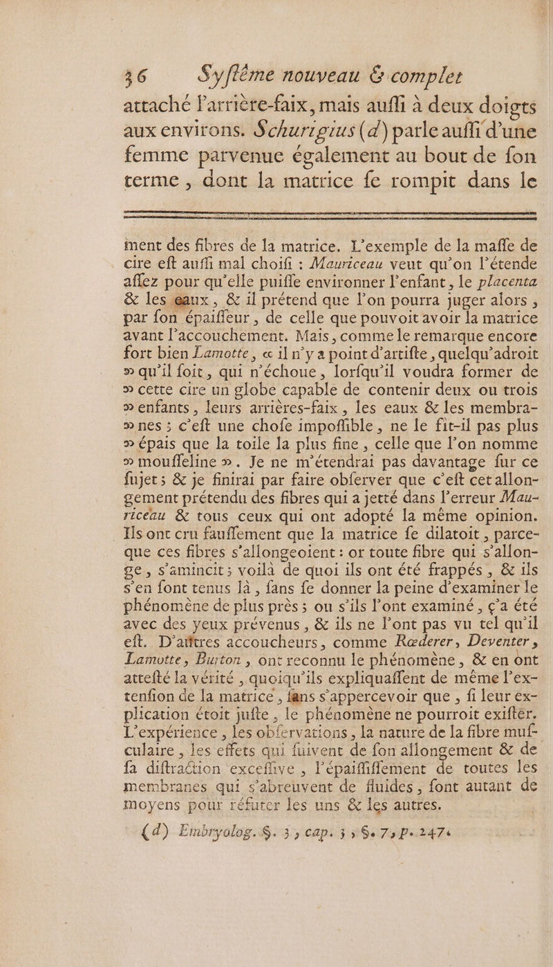 ment des fibres de la matrice. L'exemple de la mañle de cire eft auffi mal choifi : Mauriceau veut qu’on l’étende aflez pour qu’elle puifle environner l'enfant , Le placenta & les eaux, & il prétend que l’on pourra juger alors , par {on épaifleur , de celle que pouvoit avoir la matrice avant l’accouchement. Mais, comme le remarque encore fort bien Lamotte, « il n'y a point d’artifte , quelqu’adroit > qu'il foit, qui n’échoue, lorfqu’il voudra former de » cette cire un globe capable de contenir deux ou trois » enfants, leurs arrières-faix , les eaux & les membra- » nes ; C’eft une chofe impofñible , ne Le fit-il pas plus » épais que la toile la plus fine, celle que l’on nomme » moufleline ». Je ne m'érendrai pas davantage fur ce fujets & je finirai par faire obferver que c’eft cetallon- gement prétendu des fibres qui a jetté dans l'erreur Mau- riceau & tous ceux qui ont adopté la même opinion. . Es ont cru fauffement que la matrice fe dilatoit , parce- que ces fibres s’allongeoient : or toute fibre qui s’allon- ge, s’amincit; voila de quoi ils ont été frappés, & ils s’en font tenus Ja , fans fe donner la peine d'examiner le phénomène de plus près ; ou s’ils l'ont examiné , ç’a été avec des yeux prévenus , & ils ne l’ont pas vu tel qu'il eft. D’aitres accoucheurs, comme Ræœderer, Deventer, Lamotte, Burton , ont reconnu le phénomène, & en ont attefté la vérité , quoiqu'ils expliquaffent de même l’ex- tenfion de la matrice , fans s’appercevoir que , fi leur ex- plication étoit jufte , Le phénomène ne pourroit exifter. L'expérience , les obfervations, la nature de la fibre muf- culaire , les effets qui fuivent de fon aflongement & de fa diftraétion exceflive , l’épaiffiffement de toutes les membranes qui s’abreuvent de fluides, font autant de moyens pour réfuter [es uns & les autres. (d) Embryolog.$. 3, cap. 3 ÿ $e 73 Pe.2474