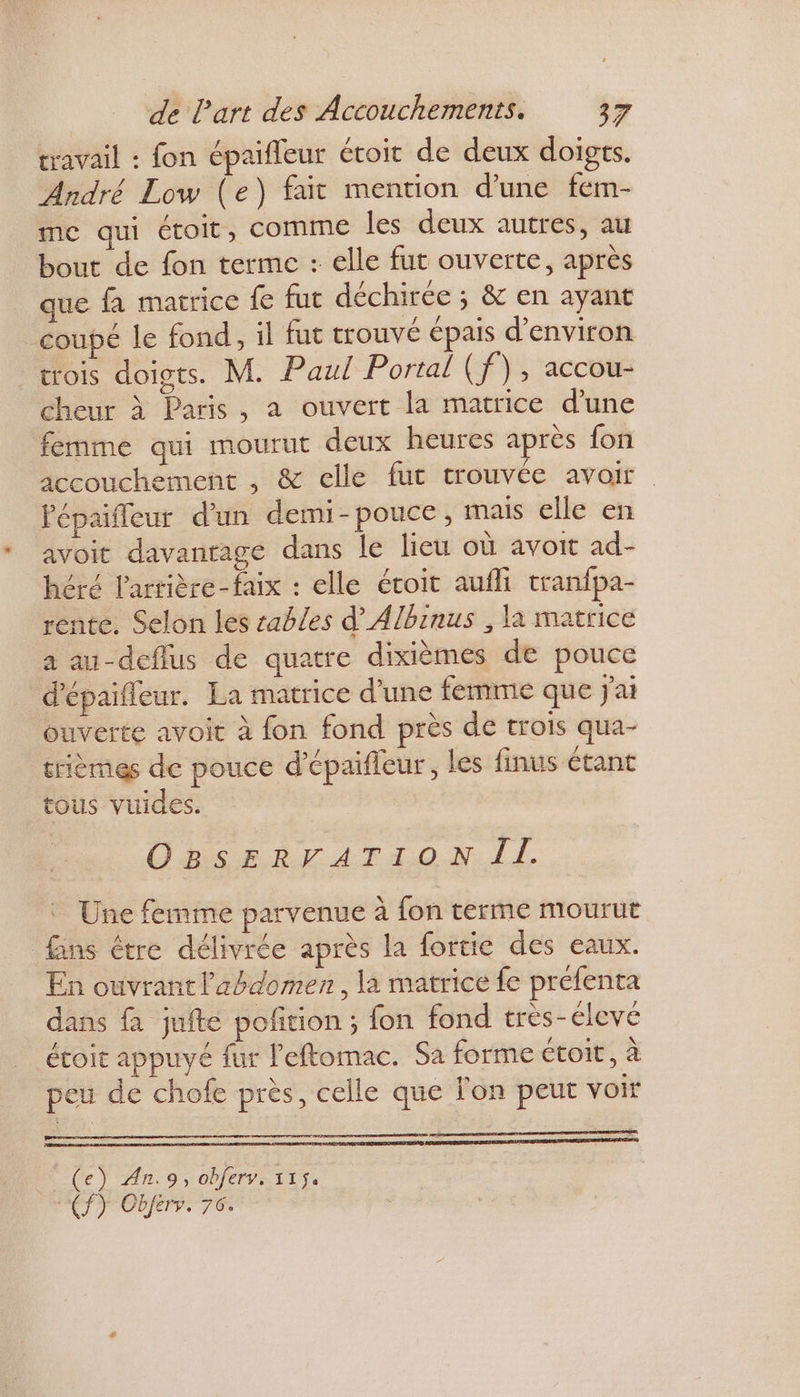 travail : fon épaifleur étoit de deux doigts. André Low (e) fait mention d'une fem- me qui étoit, COMME les deux autres, au bout de fon terme : elle fut ouverte, après que fa matrice fe fut déchirée ; &amp; en ayant coupé le fond, il fut trouvé épais d'environ trois doigts. M. Paul Portal (f), accou- cheur à Paris, a ouvert la matrice d’une femme qui mourut deux heures après fon accouchement , &amp; celle fut trouvée avoir Pépaifleur d'un demi-pouce , mais elle en avoit davantage dans le lieu où avoit ad- héré l'arrière-faix : elle étoit aufli tranfpa- rente. Selon les sables d’Albinus , la matrice a au-deflus de quatre dixièmes de pouce d'épaifleur. La matrice d’une femme que j'ai ouverte avoit à fon fond près de trois qua- trièmes de pouce d’épaifieur, les finus étant tous vuides. Obs ER AT4 ON. I, Une femme parvenue à fon terme mourut fins étre délivrée après la fortie des eaux. En ouvrant l'abdomen, la matrice fe préfenta dans fà jufte pofñtion ; fon fond très-éleve étoit appuyé fur l'eftomac. Sa forme étoit, à peu de chofe près, celle que l'on peut voir = h 5 _(e) An.9, obferv, 1154 (ÎY Obferr. 76.