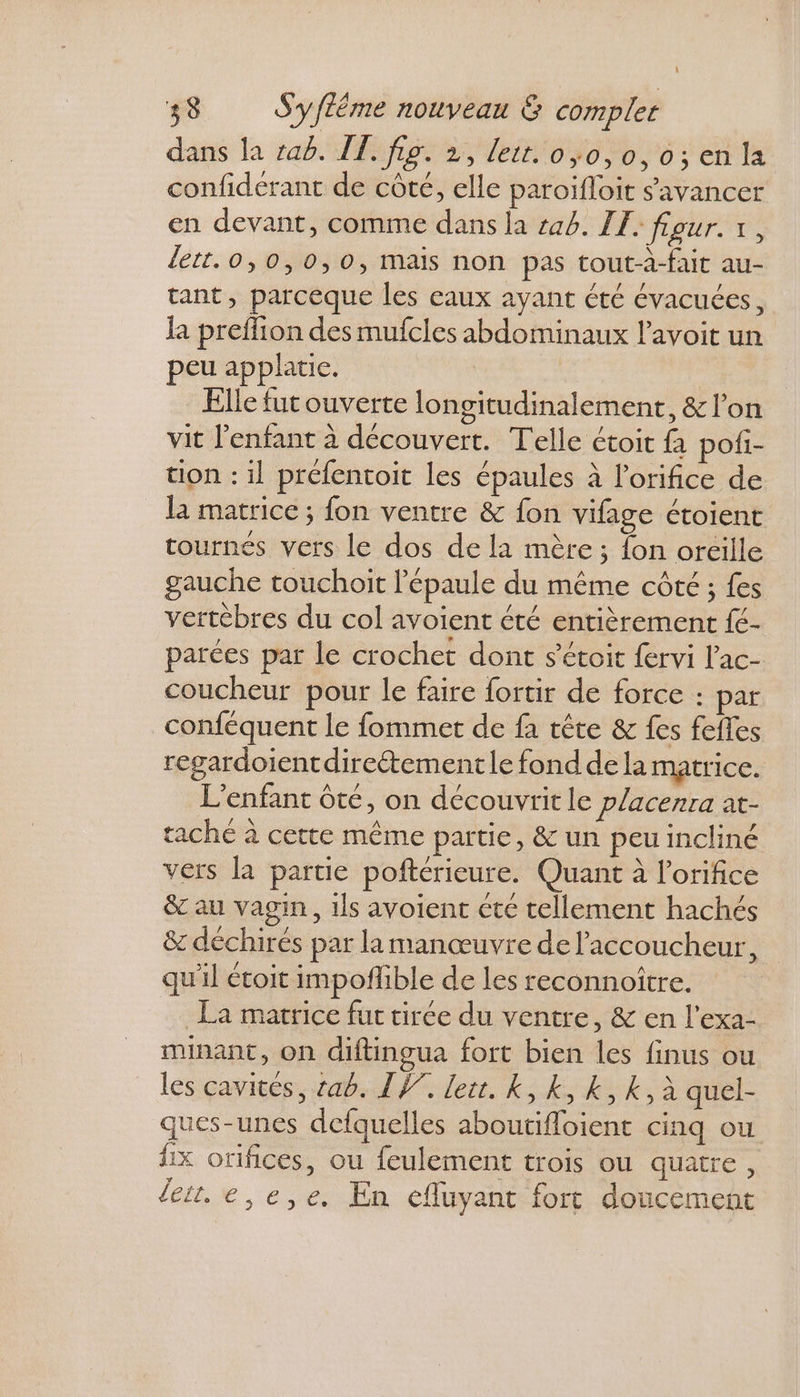 dans la rab. IT. fig. 2, lett. 0,0,0,0;enla confiderant de côté, elle paroïfloit s'avancer en devant, comme dans la 44. LE. four. x, lett.0,0,0,0, mais non pas tout-à-fait au- tant, parceque les eaux ayant été évacuées, la preflion des mufcles abdominaux l’avoit un peu applatie. | Elle fut ouverte longitudinalement, & l’on vit l'enfant à découvert. Telle étoit fà pofi- tion : il préfentoit les épaules à l’orifice de la matrice ; fon ventre & fon vifage ctoient tournés vers le dos de la mère ; {on oreille gauche touchoit l'épaule du même côté ; fes vertèbres du col avoient été entièrement fé- parées par le crochet dont s’étoit fervi lac- coucheur pour le faire fortir de force : par conféquent le fommet de fa tête & fes fefles regardoientdireétement le fond dela matrice. L'enfant ôté, on découvritle placenra at- tache à cette même partie, & un peu incliné vers la partie poftérieure. Quant à l’orifice & au vagin, ils avoient cté tellement hachés & déchirés par la manœuvre de l'accoucheur, qu'il étoit impoflible de les reconnoitre. La matrice fut tirée du ventre, & en l'exa- minant, on diftingua fort bien les finus ou les cavités, ab. IV. lett. k, k, k, k, à quel- ques-unes defquelles aboutifloient cinq ou Îix orifices, ou feulement trois ou quatre, Jet. e,e,e. En efluyant fort doucement