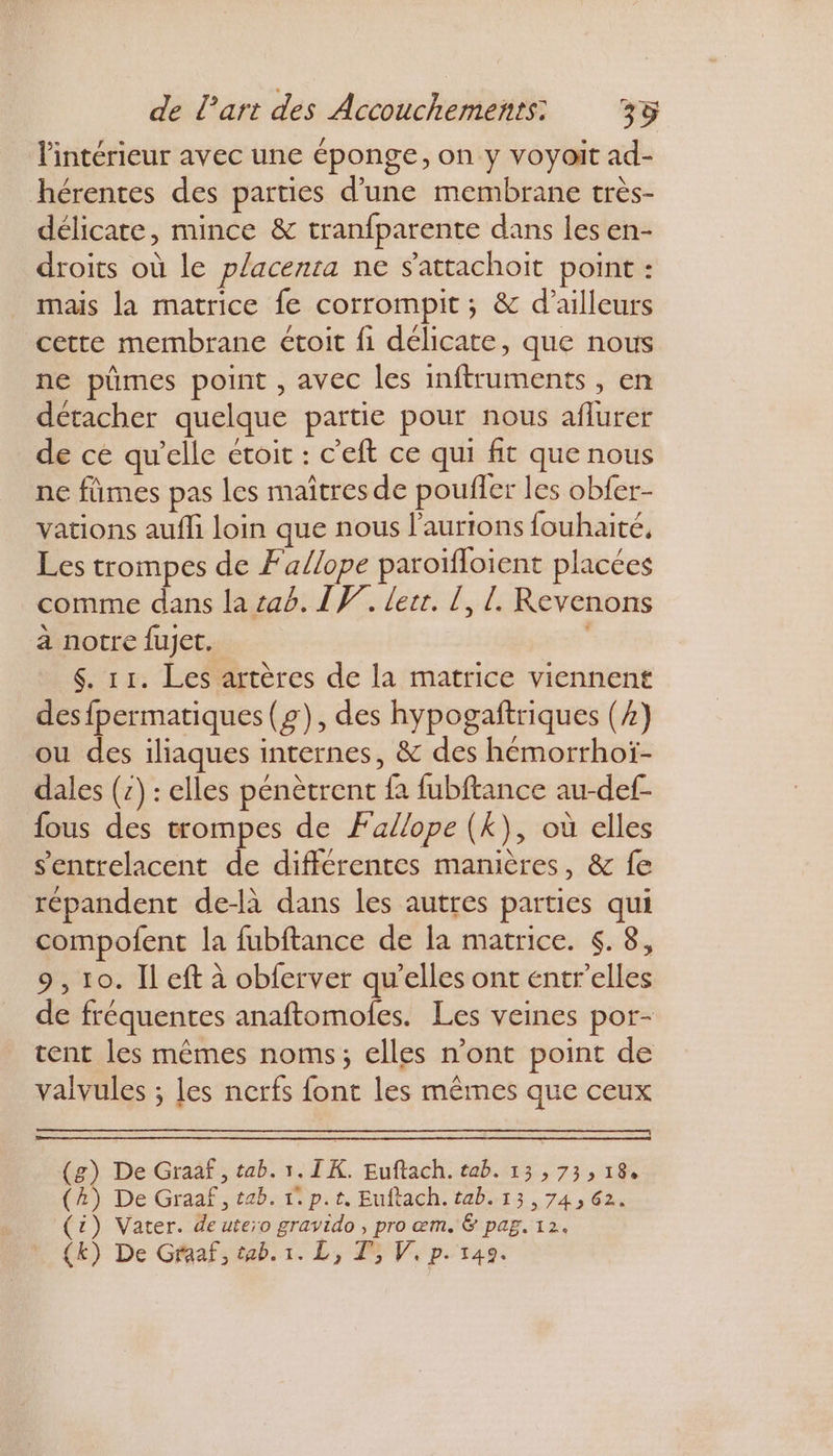 l'intérieur avec une éponge, on y voyoit ad- hérentes des parties d’une membrane très- délicate, mince &amp; tranfparente dans les en- droits où le placenta ne $'attachoit point : mais la matrice fe corrompit ; &amp; d’ailleurs cette membrane étoit fi délicate, que nous ne pümes point , avec les inftruments , en détacher quelque partie pour nous aflurer de cé qu'elle étoit : c'eft ce qui fit que nous ne fûmes pas les maîtres de pouffer les obfer- vations aufli loin que nous l’aurions fouhaité, Les trompes de Fa/lope paroïfloient placées comme dans la tab. IF. lerr. [, !. Revenons à notre fujet. $. 11. Les artères de la matrice viennent desfpermatiques (£), des hypogaftriques (4) ou des iliaques internes, &amp; des hémorrhoï- dales (7) : elles pénètrent fa fubftance au-def- fous des trompes de Fallope (Kk), où elles s'entrelacent de différentes manières, &amp; fe répandent de-là dans les autres parties qui compofent la fubftance de la matrice. . 8, 9 , 10. Il eft à obferver qu’elles ont entr'elles de fréquentes anaftomoles. Les veines por- tent les mêmes noms; elles n’ont point de valvules ; les nerfs font les mêmes que ceux (g) De Graaf , tab. 1. I K. Euftach. tab. 13,73, 18. (A) De Graaf, tab. tp. t. Euftach. tab. 13,74, 62. (£) Vater. de utero gravido , pro œm. &amp; pag. 12.