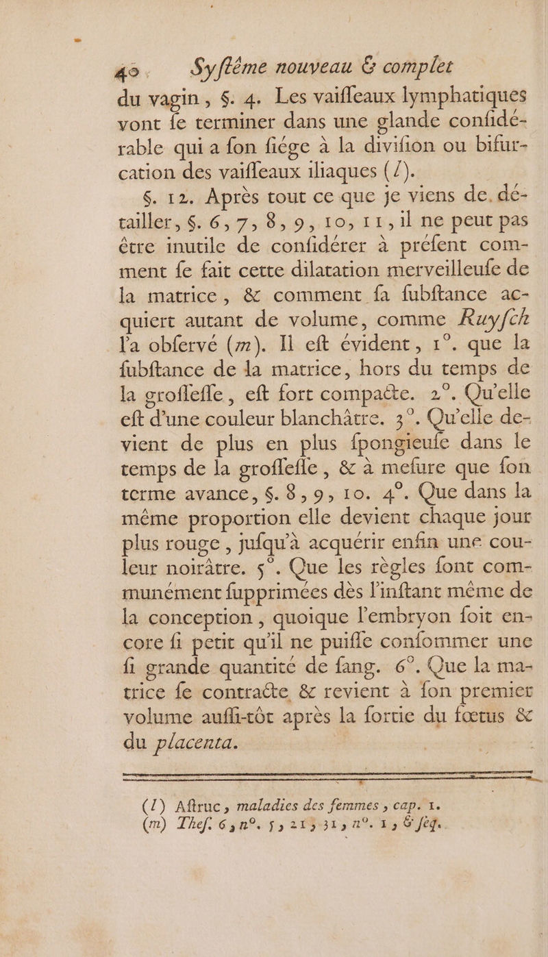 du vagin, $. 4. Les vaifleaux lymphatiques vont fe terminer dans une glande confidé- rable qui a fon fiége à la divifion ou bifur- cation des vaifleaux 1liaques (/). $. 12. Après tout ce que je viens de. de- tailler, 6:6:;73:8,9, OI D, il ne peut pas être inutile de confidérer à préfent com- ment fe fait cette dilatation merveilleufe de la matrice, &amp; comment fa fubftance ac- quiert autant de volume, comme Ruy/ch la obfervé (#). Il eft évident, 1°. que la fubftance de la matrice, hors du temps de la groflefle, eft fort compaëte. 2°. Quelle eft d’une couleur blanchâtre. 3°. Qu'elle de- vient de plus en plus fpongieufe dans le temps de la groflefle , &amp; à mefure que fon terme avance, 4. 8,9, 10. 4°. Que dans la même proportion elle devient chaque jour plus rouge , jufqu’à acquérir enfin une cou- leur noirâtre. $”. Que les règles font com- munément fupprimces dès l'inftant même de la conception , quoique l'embryon foit en- core fi petit qu'il ne puifle confommer une fi grande quantite de fang. 6°. Que la ma- trice fe contratte &amp; revient à {on premier volume aufli-tôt après la fortic du fœtus &amp; du placenta. Li (1) Aftruc, maladies des fem » CApÊT.