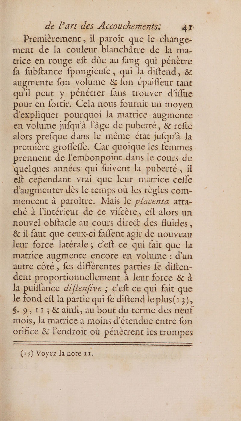 Premièrement , il paroït que le change- ment de la couleur blanchître de la ma- trice en rouge cft düe au fang qui pénètre fa fubftance fpongieufe , qui la diftend, &amp; augmente fon volume &amp; fon épaifleur tant quil peut y pénétrer fans trouver d'iflue pour en fortir. Cela nous fournit un moyen d'expliquer pourquoi la matrice augmente en volume jufqu'à l’âge de puberte, &amp; refte alors prefque dans le même état jufqu'à la première groflefle. Car quoique les femmes prennent de l'embonpoint dans le cours de quelques années qui fuivent la puberté , il cit cependant vrai que leur matrice cefle d'augmenter dès le temps où les règles com- mencent à paroître. Mais le placenta atta- che à l'intérieur de ce vilcère, eft alors un nouvel obftacle au cours dire des fluides, &amp; 1] faut que ceux-ci faflent agir de nouveau leur force latérale; c’eft ce qui fait que la matrice augmente encore en volume : d’un autre côte , fes differentes parties fe diften- dent proportionnellement à leur force &amp; à la puiflance d'flenfive ; C’eft ce qui fait que le fond eft la partie qui fe diftend le plus(13), 6. 9, 11 ; &amp; ainfi, au bout du terme des neuf mois, la matrice a moins d’étendue entre fon orifice &amp; l'endroit où pénètrent les trompes (13) Voyez la note z1,