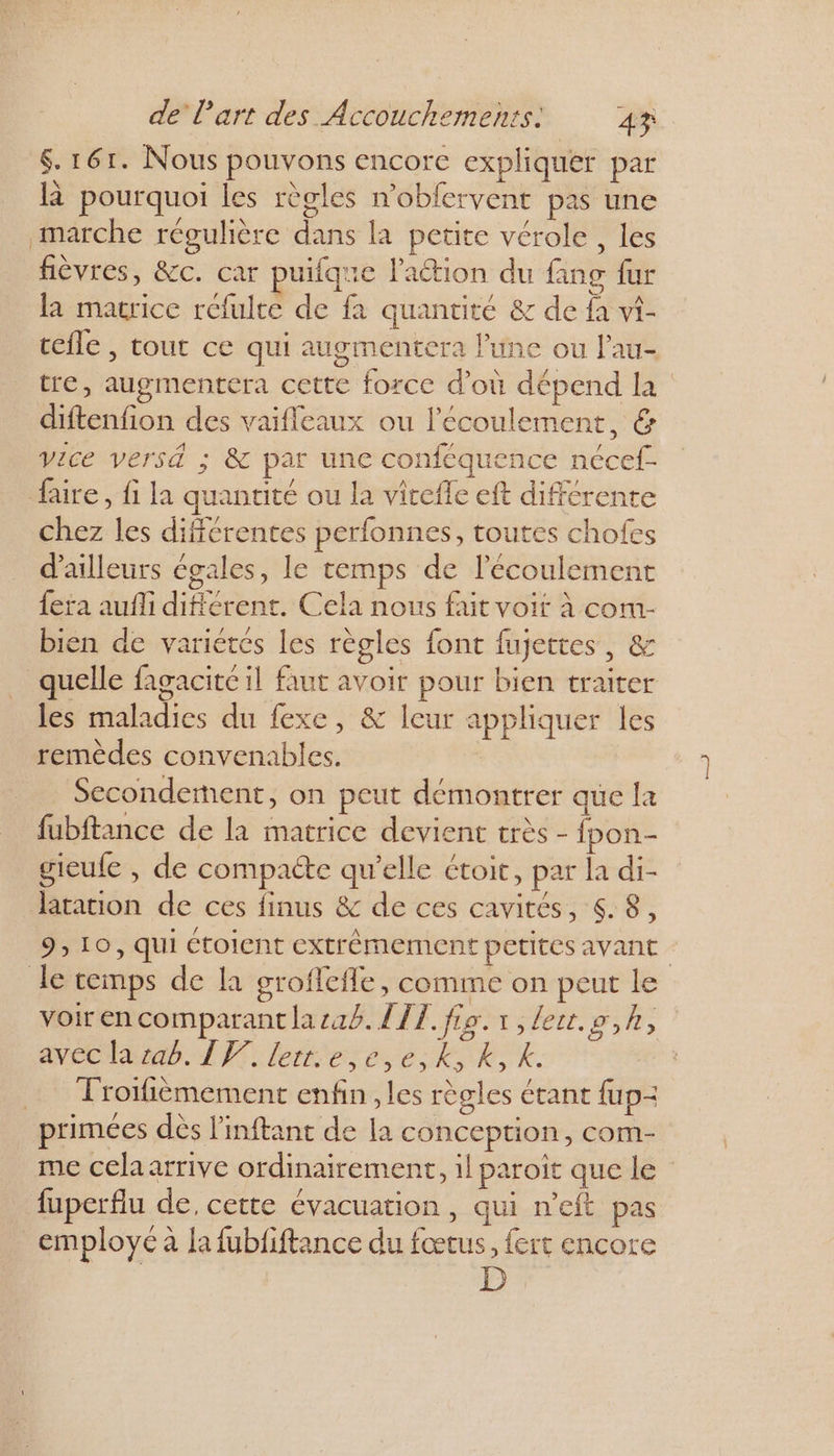 6.161. Nous pouvons encore expliquer par là pourquoi les règles n'obfervent pas une marche régulière dans la petite vérole , les fièvres, &amp;c. car puifque l'aétion du fang fur la matrice refulte de fa quantité &amp; de fa vi- cefle , tout ce qui augmentera l’une ou lau- tre, augmentera cette force d’où dépend la diftenfion des vaifleaux ou l'écoulement, &amp; vice versé ; &amp; par une conféquence nécef- faire, fi la quantité ou la vitefle eft différente chez les différentes perfonnes, toutes chofes d’ailleurs égales, le temps de lécoulement fera aufli différent. Cela nous fait voit à com bien de varietes les règles font fujettes, &amp; quelle fagacité il faut avoit pour bien traiter les maladies du fexe, &amp; leur appliquer les remèdes convenables. Secondement, on peut démontrer que la fubftance de la matrice devient très - fpon- gieufe , de compaéte qu’elle étoit, par la di- tation de ces finus &amp; de ces cavités, 4.8, 9; 10, qui Ctoient extrêmement petites avant le temps de la groflefle, comme on peut le voirencomparantlasaé. {TI fie.1,leut.o,h, avec la rab. IV. letr.e,e,e,k,R, k. Troifièmement enfin , les règles étant fup- primées dès l'inftant de la conception, com- me cela arrive ordinairement, il paroiït que le fuperflu de, cette évacuation, qui n’eft pas employé à la fubiftance du sr {ert encore