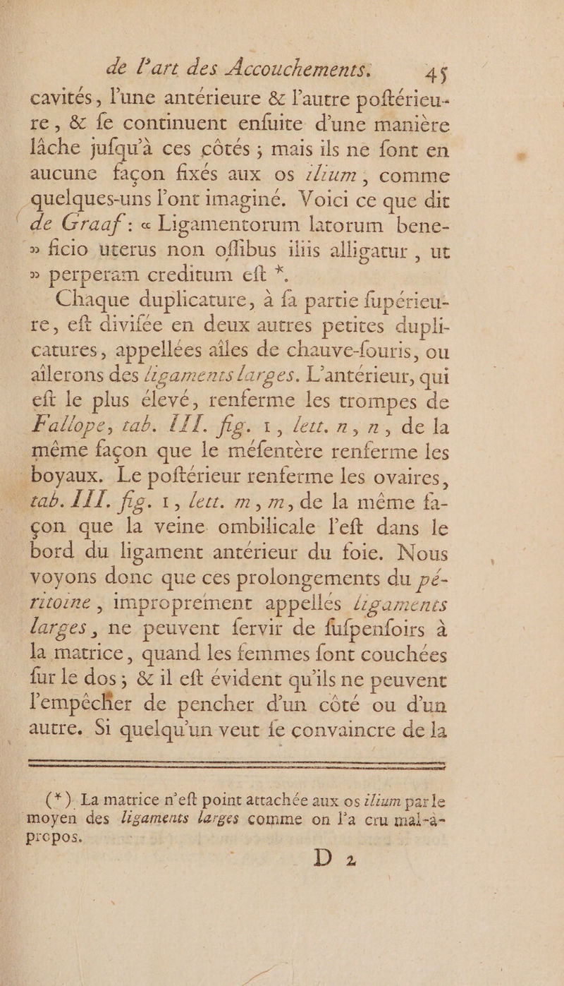 +, re, &amp; fe continuent enfuite d’une manière lâche jufqu'à ces côtés ; mais ils ne font en aucune façon fixés aux os z/2um, comme de Graaf : « Ligamentorum latorum bene- » ficio uterus non oflibus ilis alligatur , ut » perperam creditum eft * Chaque duplicature, à fa partie fupérieu- re, eft divifée en deux autres petites dupli- catures, appellées aîles de chauve-ouris, ou aïlerons des /gamenrs larges. L’antérieur, qui eft le plus élevé, renferme les trompes de çon que la veine ombilicale left dans le bord du ligament antérieur du foie. Nous voyons donc que ces prolongements du pé- ritoire | improprement appelles /zgaments larges, ne peuvent fervir de fufpenfoirs à la matrice, quand les femmes font couchées fur le dos; &amp; il eft évident qu'ils ne peuvent lempécher de pencher d'un côté ou d'un propos. D 2