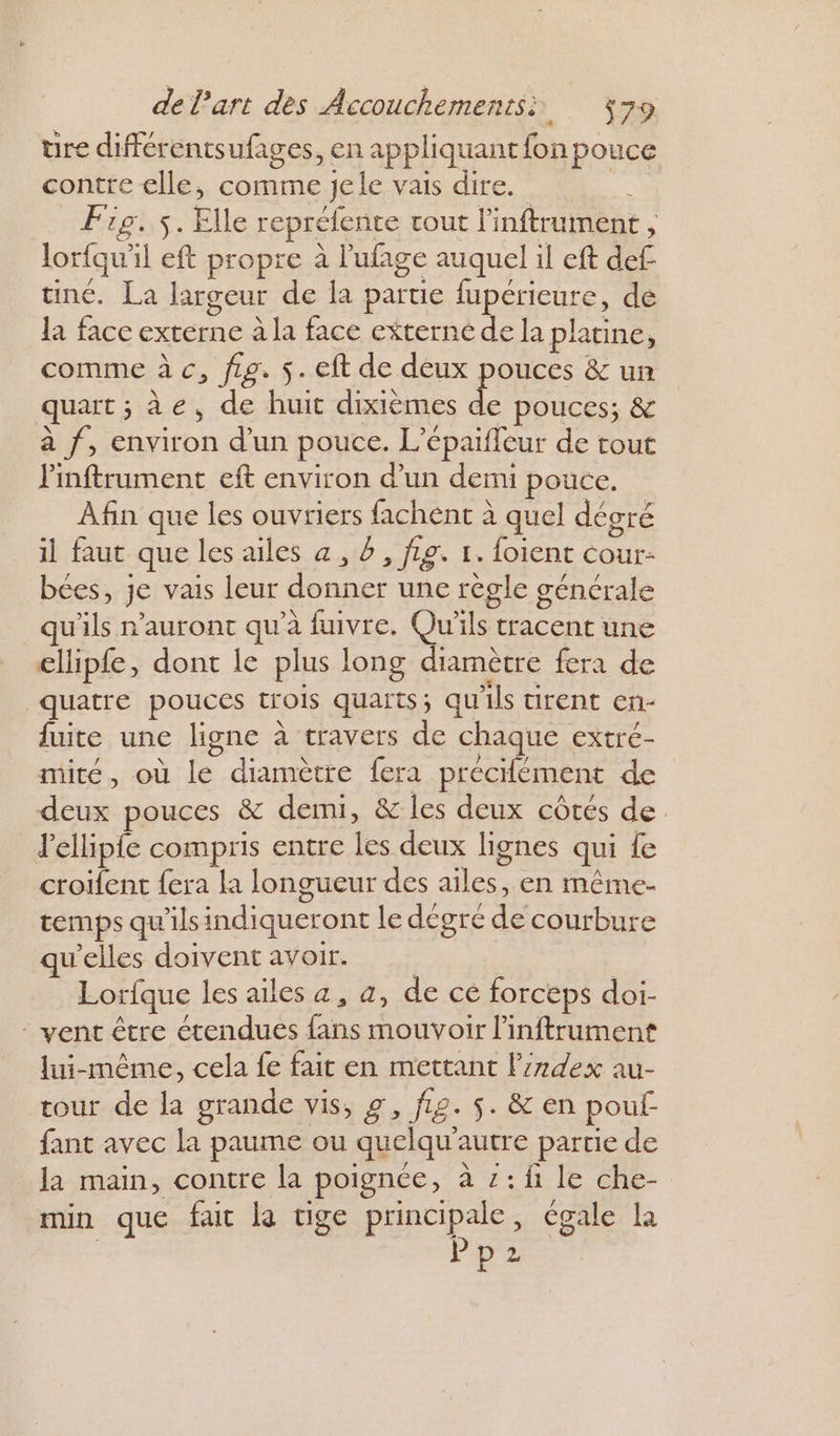 üure différentsufages, en appliquant fon pouce contre elle, comme jele vais dire. ÿ Fig. 5. Elle repréfente tout l'inftrument , lorfqu'il eft propre à l’ufage auquel il eft def tine. La largeur de la parue fupérieure, de la face externe à la face externé e Ja platine, comme à c, ftp. $.eft de deux pouces &amp; un quart ; àe, de huit dixièmes LÉ pouces; &amp; à f, environ d’un pouce. L’épaifleur de tout Pinftrument eft environ d’un demi pouce. Afin que les ouvriers fachent à quel dégré il faut que les ailes a, à , fig. 1. foient cour- bées, je vais leur donner une règle générale u'ils n'auront qu'à fuivre. Qu'ils tracent une ellip{e, dont le plus long diamètre fera de quatre pouces trois quaits; qu'ils tirent en- fuite une ligne à travers de chaque extré- mité, où le diamètre fera précifément de deux pouces &amp; demi, &amp; les deux côtés de l'ellipfe compris entre les deux lignes qui fe croifent fera la longueur des ailes, en même- temps qu'ils indiqueront le degre de courbure qu’elles doivent avoir. | Lorfque les ailes a, a, de cé forceps doi- : vent être étendues fans mouvoir linftrument lui-même, cela fe fait en mettant l'index au- tour de la grande vis, g, fL2. $. &amp; en pouf fant avec la paume ou quelqu’autre partie de la main, contre la poignée, à z:f1 le che- min que fait la tige principale, égale la | Pp2