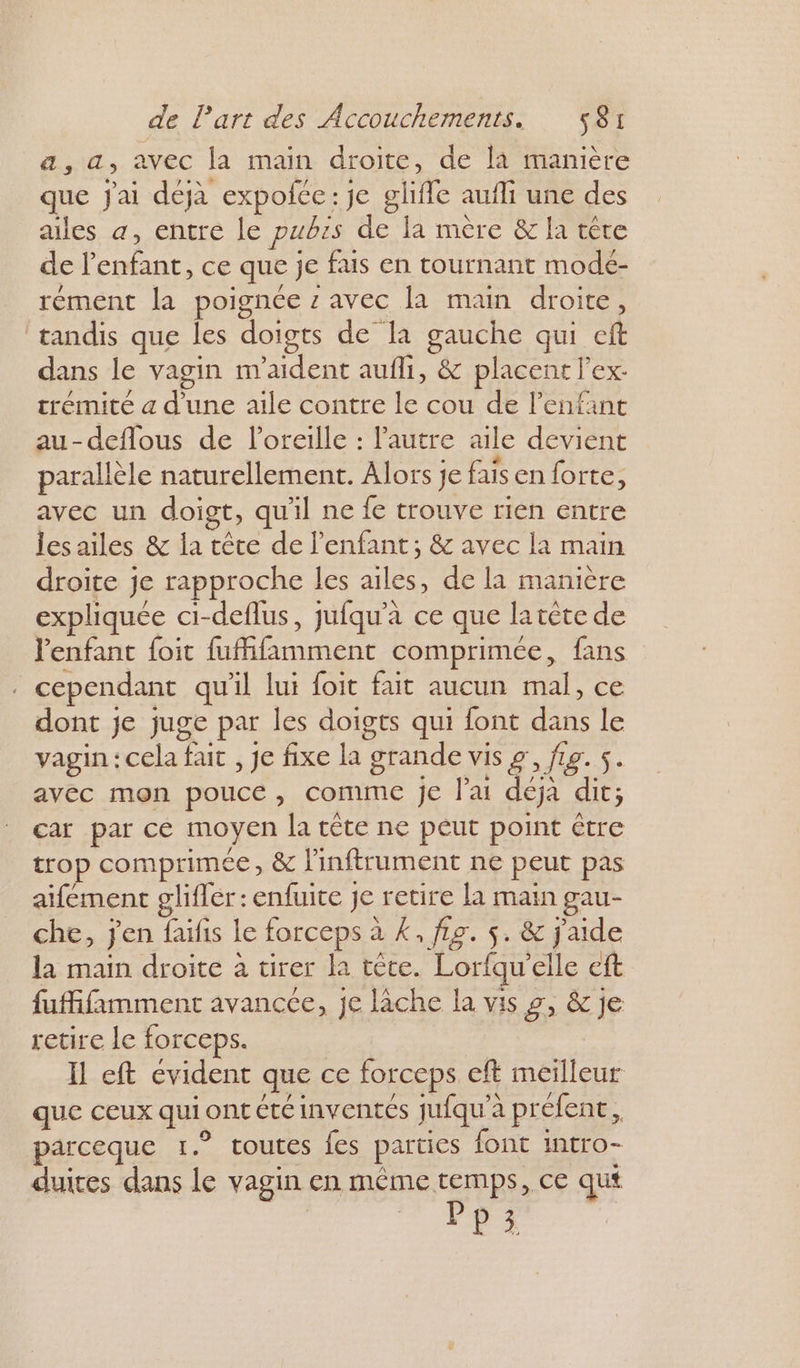 a, a, avec la main droite, de là manière que Jai déjà expofce: je gliffe aufli une des ailes a, entre le pubis de la mère &amp; la tête de l'enfant, ce que je fais en tournant modé- rément la poignée z avec la main droite, tandis que les doigts de la gauche qui eft dans le vagin m'aident aufli, &amp; placent l'ex. trémité a d'une aile contre le cou de l'enfant au-deflous de l'oreille : l'autre aile devient \ &gt; # parallèle naturellement. Alors je fais en forte, avec un doigt, qu'il ne fe trouve rien entre lesailes &amp; la tête de l'enfant; &amp; avec la main droite je rapproche les ailes, de la manière expliquée ci-deflus, jufqu’à ce que latète de l'enfant foit fufifamment comprimée, fans . cependant qu'il lui foit fait aucun mal, ce dont je juge par les doigts qui font dans le vagin : cela fait , Je fixe la grande vis g', fig. s. avec mon pouce, comme je l'ai déjà dit; car par ce moyen la crête ne peut point être trop comprimée, &amp; linftrument ne peut pas aifément glifler: enfuite je retire la main gau- che, jen faïfis le forceps à K, fig. 5. &amp; jaide la main droite à tirer la tête. Lorfqu’elle eft fufifimment avancce, je lache la vis 9, &amp; je retire le forceps. Il eft évident que ce forceps. eft meilleur que ceux qui ont cté inventés jufqu’à préfent, parceque 1.° toutes fes parties font intro- duires dans le vagin en même temps, ce qut | . FPA