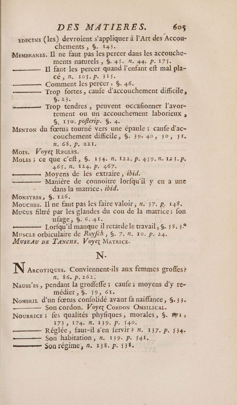 | gorcrws (les) devroient s'appliquer à l'Art des Accou- chements , $. 143. Memsranes. Il ne faut pas les percer dans les accouche- Il faut les percer quand l'enfant eft mal pla- Cés Ai TOfs Po SES Trop fortes, caufe d'accouchement dificile, $. 23. Trop tendres, peuvent occafonner l'avor- tement ou un accouchement laborieux , $. 150. poficrip. $. 4. Menron du fœtus tourné vers une épaule ; caufe d’ac- couchement difficile, $. 39; 40, jo, $r. n.:68, pp, 221. Mors. Voyez REGLES. Moss ; ce que c’eft, $. 154. 1. 122. p. 459.1. 123.p. 465$. 1, 124. p. 467. Moyens de les extraire , sbid. Manière de connoitre lorfqu’il y en a une dans la matrice, bid. MoxsTres, $. 126. Moucuss. Il ne faut pas les faire valoir, n. 37. p. 148. Mucus filtré par les glandes du cou de la matrice; fon ufage, $. 6.41. Lorfqu’il manque il retardele travail, $. 58, 34 Mvscze orbiculaire de Ruyfch, $. 7. n. 10. p. 24. Museav pe TANxcuE. Voyez Marrice- N. N ArcoTiQuEs. Conviennent-ils aux femmes grofles2 ni SOS PIE, Nause’es, pendant la groflefle ; caufe ; moyens d'y re- médiet , $. ÿ9, GI. NowsriL d’un fœtus confolidé avant fa naïffance, S. 33. Son cordon. Voyez Corpon OMILicaL. Nourrice &gt; fes qualités phyfiques, morales, $. @1; É73 5 1 AULAEI0) p';40ù Réglée, faut-il s’en fervir? n. 137. p. ÿ34. Son habitation, n. 139. p. fÿ4L. mm Son rÉSIME, 2. 138. p. 538.