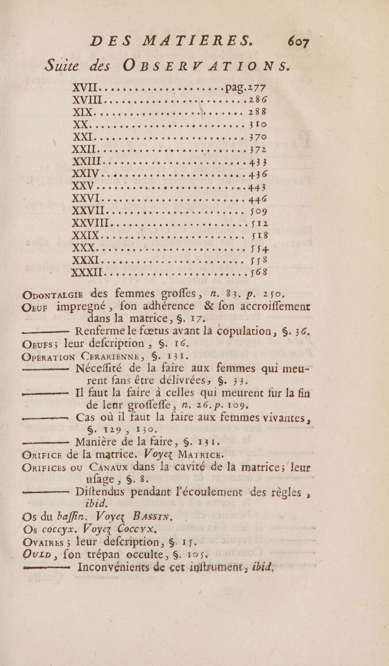 Suite des OBSERVATIONS. XVII. soon. pag.277 XMERE: he. “sde Le a reed 286 MER «4 rude eat Livre t25s NN déve ete no re ous LA 310 7 AK era ne See MAR T 370 DO 2 + IN TRE nee ea te RENE MODES eos ve 2% à à desc ou 433 MIT Sd ass ssh ss tot su... 436 ke me ere Re ST TR de tac 443 NAME de Peter Dent de LT AAVIT. se, À PE or | M rune Es $09 ANNEE he à ae de Sont SI2 0.0 0 CM AA ME Ce sI8 NC D ele dan red os Rise ÿf4 AN dise ns ee SEAL, 558 MODE diese dite more re EN ses 568 OnonralGte des femmes groffes, 7. 83. p. 250, Our impregné , fon adhérence &amp; fon accroiffemenc dans la matrice, $. 17. Renferme le Érust avant 14 copularion, &amp;. 36, Ours; leur defcription , $. 16. OPERATION CERARIENNE, $. 131. Nécefité de la faire aux femmes qui meu- rent fans être délivrées PEREZ Il faut la faire à celles qui meurent fur la fin de lenr groflefle, n. 26.p. 109, Cas où il faut la faire aux femmes vivantes, $. 129 , 130. Manière de la faire, $. 131. Onirice de la matrice. Woyez Marrres. Orrrices ou Canaux dans la cavité de la matrice; leur ufage , $. 8. | Es pendant l'écoulement des règles , 4 id Os du baffin. Voyez BAssr», Os coccyx. Voyez Coccyx. Ovarres ; leur defcription, $. 15. . QOuzp, fon trépan occulte, $. 105. Inconvénients de cet inftrument, £bid.