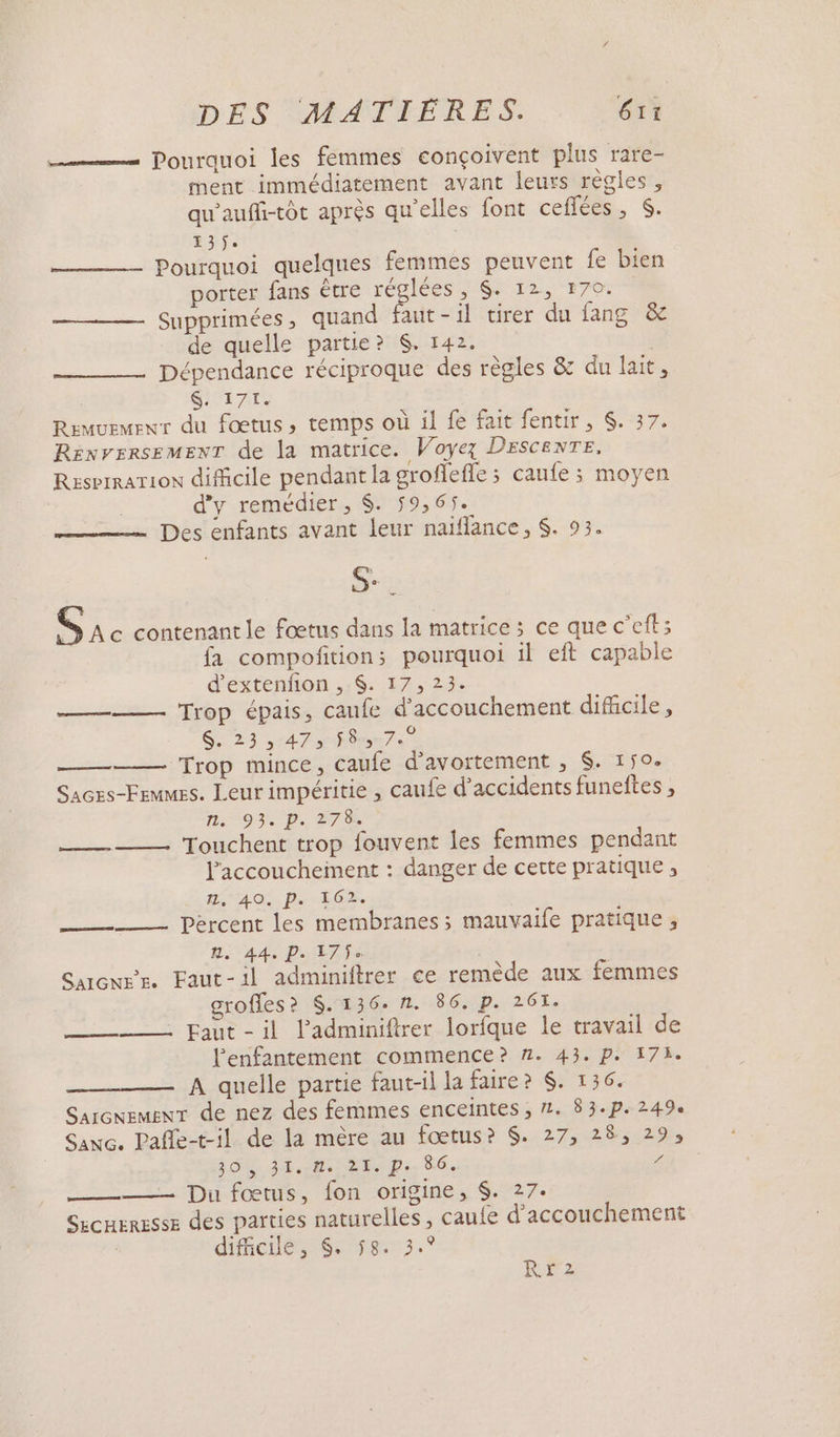 —— Pourquoi les femmes conçoivent plus rare- ment immédiatement avant leurs règles, qu'auffi-tôt après qu'elles font ceflées, S. E3$. | ——— Pourquoi quelques femmes peuvent fe bien porter fans être réciées er 12-170: ——— Supprimées, quand faut-il virer du fang &amp; de quelle partie? $. 142. Dépendance réciproque des règles &amp; du lait, $&amp;. 171. Remvemewr du fœtus, temps où il fe fait fentir, $. 37. RENVERSEMENT de la matrice. Voyez DESCENTE, RzserrarTion difficile pendant la groffefle ; caufe ; moyen d'y remédier, $. 59,65. Des enfants avant leur naïflance, $. 93. S. Le S Ae contenant le fœtus dans la matrice ; ce que c’eft; fa compoñition;s pourquoi il eft capable d'extenfion , $. 17, 23. Trop épais, caufe d'accouchement difcile, $, 23 ,:47» f8mn7e ——— Trop mince, caufe d’avortement , $. 150. Saces-Frmmes. Leur impéritie , caufe d'accidents funeftes , 115°93% D. 278 Touchent trop fouvent les femmes pendant Paccouchement : danger de cette pratique, HS 4 OS. De EG | _——- - Percent les membranes; mauvaife pratique , 44 DITS Sarenwr. Faut-il adminiftrer ce remède aux femmes grofles? $. 136. n. 86. p. 261. ——— Faut-il l’'adminiftrer lorfque le travail de lenfantement commence? 1. 43. p. 178. A quelle partie faut-il la faire? $. 136. SarcnemEnT de nez des femmes enceintes ;, 2. 83.p. 249e Sanc. Pañle-t-il de la mère au fœtus? $. 27, 28, 29, SOS. PCR: Be Ps. 86. OR _——— Du fœtus, fon origine, $. 27. SzcHERESSE des parties naturelles , caute d'accouchement ; dificile, &amp;. 58. 3.9 AS res s RETZ