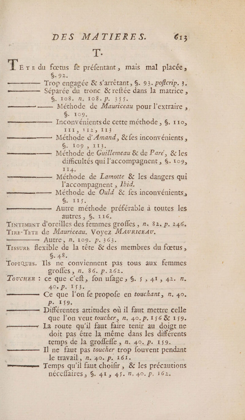 T. Le TE du fœtus fe préfentant , mais mal placée, $. 92. Trop engagée &amp; s’arrétant, $. 93. poficrip. 3. = Séparée du tronc &amp; reftée dans la matrice, S.11O8 72: TOS D, 215%. Méthode de Mauriceau pour l’extraire , $. 109. —————— Inconvénients de cette méthode, $. 110, BÉE. 1126) 180 mm Méthode d’'Amand, &amp; fes inconvénients, SSIo., Er. =. Méthode de Guillemeau &amp; de Pare, &amp; les dificultés qui l'accompagnent , $. 109, 114. —— Méthode de Lamotte &amp; les dangers qui l'accompagnent , Ibid. = Méthode de Ould &amp; {es inconvénients, Sois Autre méthode préférable à toutes les autres, $. 116. TiNTEMENT d'oreilles des femmes grofles , n. 82. p. — Tirs- Tsre de Mauriceau. Voyez MAvRICEAV, Autre, 2. 109. p. 363. Trssur flexible de la tête &amp; des membres du fœtus , $. 48. TorrQues. Ils ne conviennent pas tous aux femmes grofles , 1,8 GP 826 à 40e P. 153. Ce que l’on fe propofe en touchant, n. 40. P. 159. Différentes artitudes où 1l faut mettre celle que l’on veuc toucher, n. 40.p.156 &amp; 159. —— La route qu'il faut faire tenir au doigt ne doit pas être la même dans les différents temps de la groffefle , n. 40. p. 159. Il ne faut pas toucher trop fouvent pendant : le travail, 12, 4a.1p..561. mms TEMPS qu ‘il faut choifir 526 les précautions néceflaires, $, 41, 45. %, 40. p, 162 nn TT