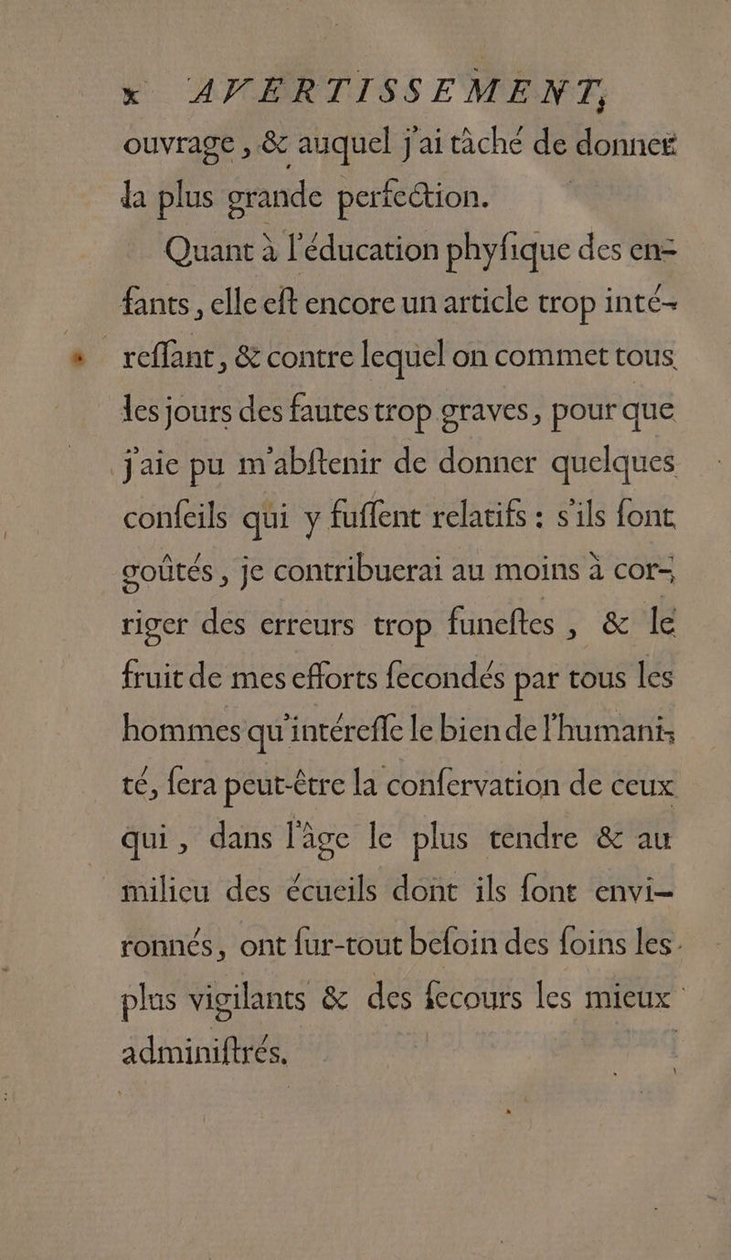 ouvrage , &amp; auquel j'ai tâche de donne da plus grande perfection. Quant À l'éducation phyfique des en= fants,, elle eft encore un article trop inte- _reffant, &amp; contre lequel on commet tous les jours des fautes trop graves, pour que j'aie pu m'abfenir de donner quelques confeils qui y fuffent relatifs : s'ils font ooûtés , je contribuerai au moins à cor- riger des erreurs trop funeftes , &amp; le fruit de mes efforts fecondés par tous les hommes qu'intéreffe le bien de l'humani: té, {era peut-être la confervation de ceux qui, dans l'âge le plus tendre &amp; au milieu des écueils dont ils font envi- ronnés, ont fur-tout beloin des foins les plus vigilants &amp; des fecours les mieux adminiftrés.