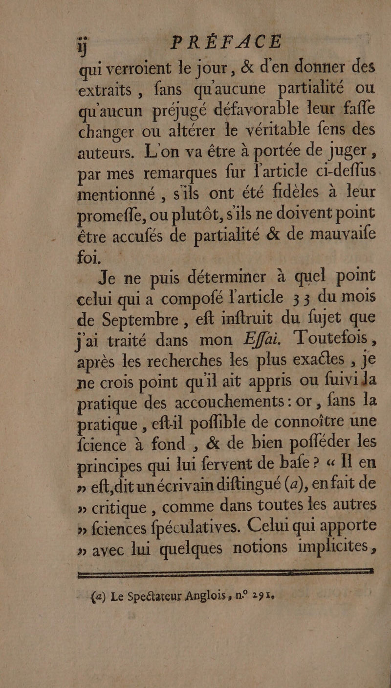 qui vérroient le jour, &amp; d'en donner des extraits, fans qu'aucune partialité ou qu'aucun préjugé défavorable leur fafe changer où altérer le véritable fens des auteurs. L'on va être à portée de juger, par mes remarques fur l'article ci-deflus mentionné , s'ils ont été fidèles à leur promeffe, ou plutôt, s'ils ne doivent point être accufés de partialité &amp; de mauvaife for Je ne puis déterminer à quel point _ celui qui a compofé l'article 33 du mois de Septembre , eft inftruit du fujet que j'ai traité dans mon Effai. Toutefois, après les recherches les plus exaéles , Je ne crois point qu'il ait appris ou fuivida pratique des accouchements : or , fans la pratique , eftil poflible de connoître une fcience à fond , &amp; de bien pofléder les _ principes qui lui fervent de bafe? « Ü en _» eftiditunécrivain diftingué (a), en fait de » critique , comme dans toutes les autres » fciences fpéculatives. Celui qui apporte » avec lui quelques notions implicites, PE = {a) Le Spectareur Anglois, n° 29%, fa