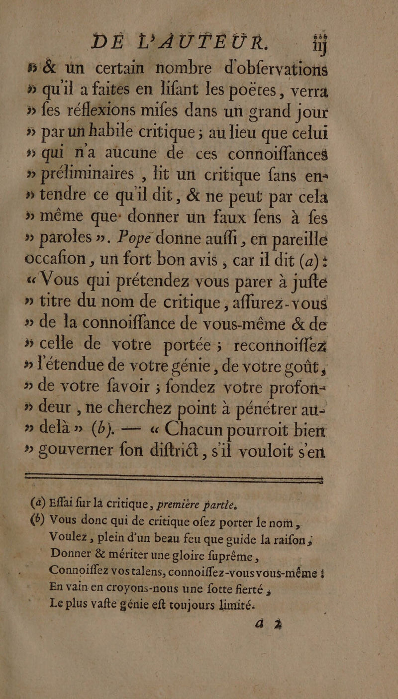 \ DÉ AUTEUR tj 5 &amp; un certain nombre dobfervations » quil a faites en lifant les poëtes, verra » fes réflexions mifes dans un grand joux » paru habile critique ; au lieu que celui » qui na aucune dé ces connoiflances » préliminaires , lit un critique fans en: » tendre ce quil dit, &amp; ne peut par cela » même que: donner un faux fens à fes » paroles ». Pope donne auffi, en pareille «Vous qui prétendez vous parer à jufte » titre du nom de critique , aflurez-vous » de la connoïffance de vous-même &amp; de » celle de votre portée; reconnoiflez » l'étendue de votre génie, de votre goût, » de votre favoir ; fondez votre profon= » deur , ne cherchez point à pénétrer au- » delà » (b). — « Chacun pourroit biert » gouverner fon diftriét , sil vouloit s'en (à) Effai fur la critique, première partie, (b) Vous donc qui de critique ofez porter le nom, Voulez , plein d’un beau feu que guide la raifon ; _ Donner &amp; mériter une gloire fuprême , Connoïffez vostalens, connoiflez-vous vous-même 4 En vain en croyons-nous une fotte fierté , Le plus vafte génie eft toujours limité. a à