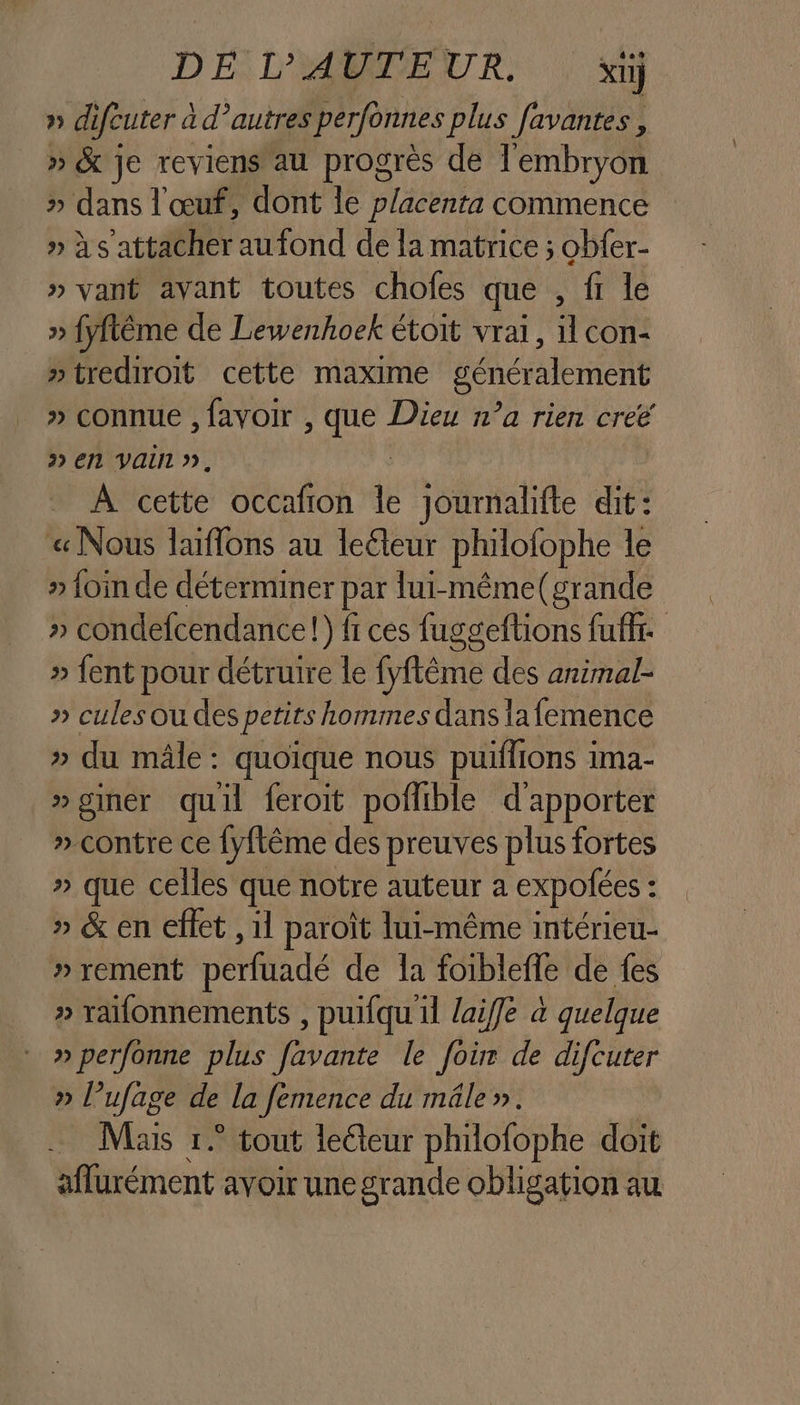 D EE: L'ABNEUR. xt} » difeuter a d’autres perfonnes plus favantes, » &amp; je reviens au progrès de l'embryon » dans l'œuf, dont le placenta commence » à s attacher aufond de la matrice ; obfer- » vant avant toutes chofes que , fi le » fyfême de Lewenhoek étoit vrai, 1 con »trediroit cette maxime génér lement » connue , favoir , que Dieu n’a rien creé » en Vain », _ À cette occafion le journalifte dit: « Nous laiflons au leéteur philofophe le . “foin de déterminer par lui-même(grande » condefcendance!) fi ces fuggeftions fuff. » fent pour détruire le fyflême des animal- » cules Où des petits hommes dans 1a femence » du mâle : quoique nous puilfions ima- »giner quil feroit poflible d'apporter » contre ce {yftême des preuves plus fortes » que celles que notre auteur a expofées : : » &amp; en effet , 11 paroït lui-même intérieu- » rement perfuadé de la foiblefle de fes » raifonnements , puifqu il laiffe à quelque » perfonne plus favante le foùr de difcuter » l ufag ve de la Jemence du mâle». Mais 1° tout lecteur philofophe doit aflurément avoir une grande obligation au