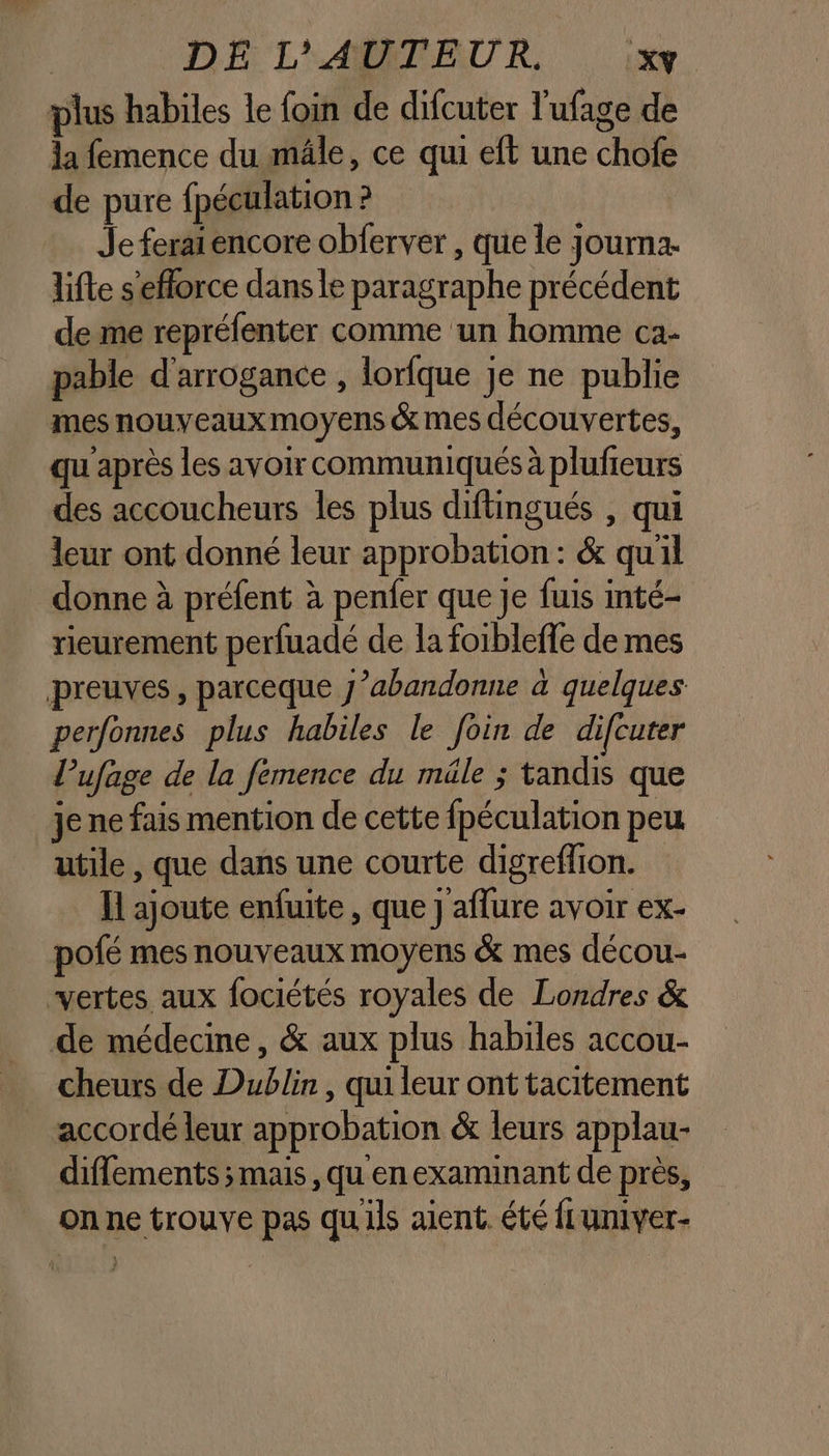 plus habiles le foin de difcuter l’ufage de la femence du mâle, ce qui eft une chofe de pure fpéculation ? Je ferai encore obferver , que le Journa. lifte s'efforce dans le paragraphe précédent de me repréfenter comme un homme ca- pable d'arrogance , lorlque Je ne publie mes nouveaux moyens &amp; mes découvertes, qu après les avoir communiqués à plufieurs des accoucheurs les plus diftingués , qui leur ont donné leur approbation : &amp; qu'il donne à préfent à penfer que Je fuis inté- rieurement perfuadé de la foibleffe de mes preuves, parceque 7’abandonne à quelques perfonnes plus habiles le foin de difcuter l’ufage de la fémence du mäle ; tandis que je ne fais mention de cette fpéculation peu utile , que dans une courte digreffion. I ajoute enfuite , que j'aflure avoir ex- pofé mes nouveaux moyens &amp; mes décou- vertes aux fociétés royales de Londres &amp; de médecine, &amp; aux plus habiles accou- cheurs de Dublin , qui leur ont tacitement accordé leur approbation &amp; leurs applau- diflements mais, qu enexaminant de près, on ne trouve pas qu'ils aient. été fLumver-