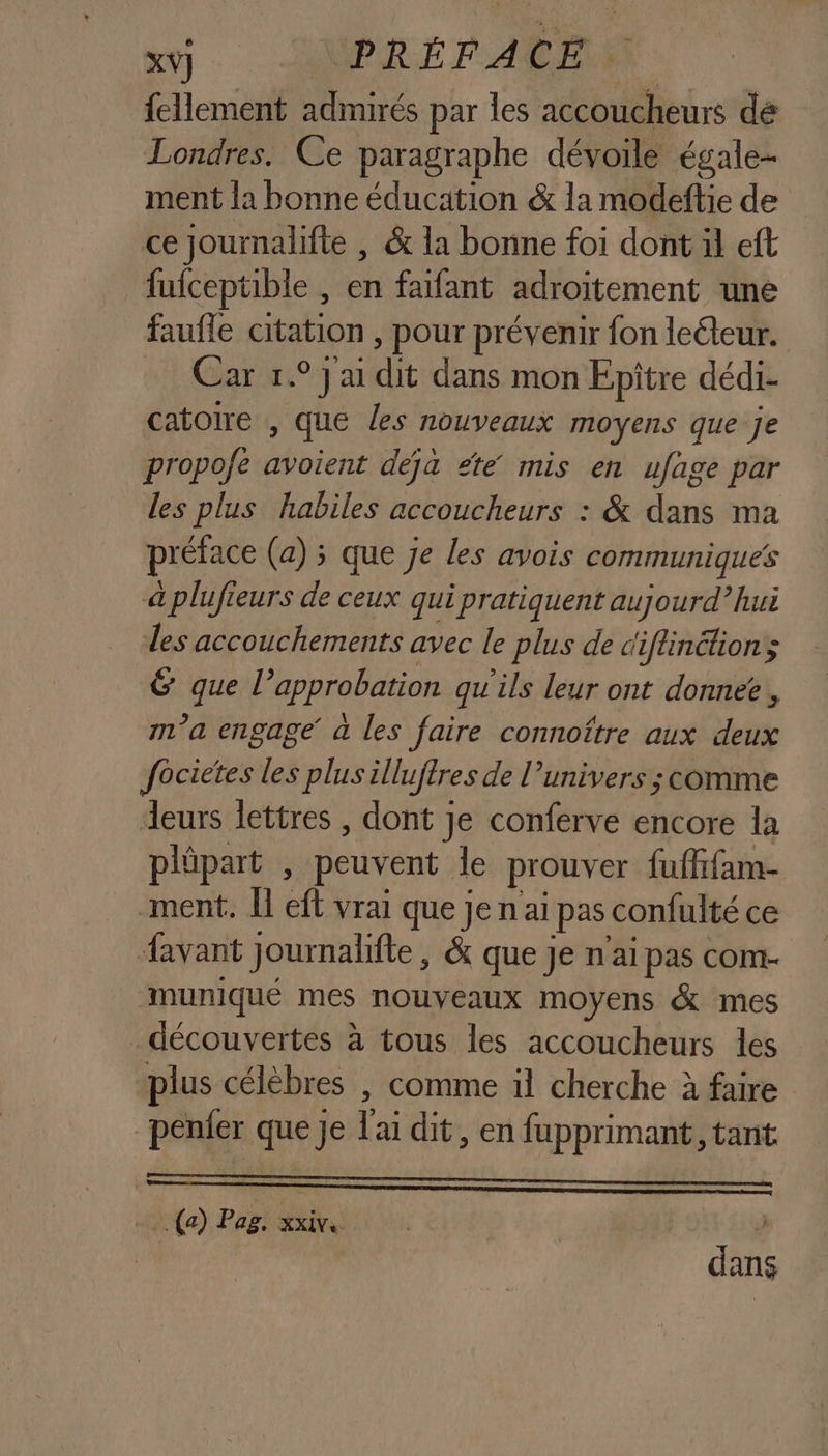 {ellement admirés par les accoucheurs de Londres. Ce paragraphe dévoile égale ment la bonne éducation &amp; la modeftie de ce journalifte | &amp; la bonne foi dont äl eft fufceptible , en faifant adroitement une faufle citation , pour prévenir fon leéteur. Car 1° ai dit dans mon Epitre dédi- catoire , que les nouveaux moyens que je propofe avoient dejà été mis en ufage par les plus habiles accoucheurs : &amp; dans ma préface (a) ; que je les avois communiques à plufieurs de ceux qui pratiquent aujourd” hui des accouchements avec le plus de diflinétions &amp; que l’approbation qu'ils leur ont donnee, ma engage’ à les faire connoître aux deux focietes les plus illuftres de l'univers ; comme leurs lettres , dont je conferve encore la plüpart , peuvent le prouver fuffifam- ment. Î eft vrai que je n ai pas confulté ce avant Journalifte, &amp; que je n'ai pas com- muniqué mes nouveaux moyens &amp; mes découvertes à tous les accoucheurs les plus célèbres , comme il cherche à faire penier que je l'ai dit, en fupprimant , tant (a) Pag, xxivs L dans