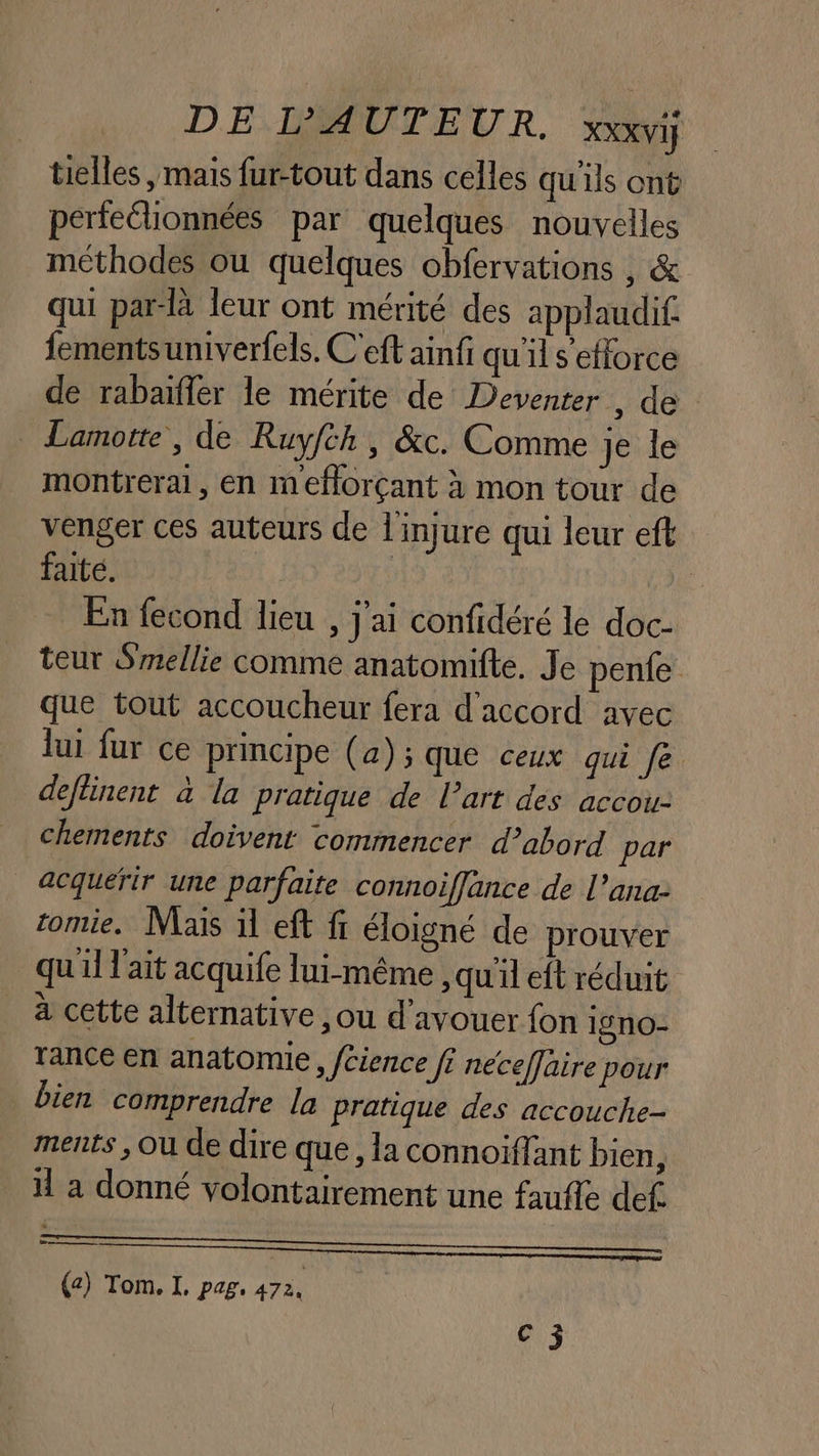 telles , mais fur-tout dans celles qu'ils ont perfeélionnées par quelques nouvelles méthodes ou quelques obfervations , &amp; qui par-là leur ont mérité des applaudif. fementsuniverfels. C'eft ainfi qu'il s'efforce de rabaïfler le mérite de Deventer , de Lamotte, de Ruyfch, &amp;c. Comme je le montreral, en meflorçant à mon tour de venger ces auteurs de l'injure qui leur eft faite. | En fecond lieu , j'ai confidéré le doc- teur Smellie comme anatomifte. Je pente que tout accoucheur fera d'accord avec lui fur ce principe (4); que ceux qui fe deflinent à la pratique de l’art des accou- chements doivent commencer d’abord par acquérir une parfaite connoiffance de l’ana- zomie, Mais il eft ft éloigné de prouver qu'il l'ait acquife lui-même, qu'il eft réduit à cette alternative , ou d'avouer fon i9n0- Trance en anatomie, fcience fi neceffaire pour bien comprendre la pratique des accouche- ments , Ou de dire que, la connoiffant bien, il a donné volontairement une faufle def. —————— (a) Tom. I. pag. 472 63