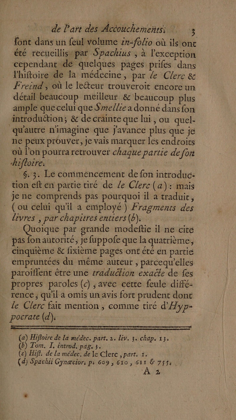 {ont dans un feul volume zn=folio où ils ont été recueillis par Spackius ; à l'exception cependant dé quelques pages prifés dans l'hiftoire de la médecine, par /e Clerc &amp; Freind, où le lecteur trouveroit éncore un détail beaucoup meilleur &amp; beaucoup plus ample que celui que Sre//ie a donné dans fon introduction; &amp; de crainte que lui , ou quel- qu'autre n'imagine que javance plus que je ne peux prouver, Je vais marquer lés endroits où l'on pourra retrouver chaque partie de fon hifloire: 6.3. Le comiméncément de fon introduc- tion eft en partie tiré de Ze Clerc (a): mais je ne comprends pas pourquoi il à traduic, _ (ou celui qu'il a employé) Fragments des lèvres , par chapitres entiers(b), | Quoique par grande modeftie il ne cite pas fon autorité, je fuppofe que la quatrième, cinquième &amp; fixième pages ont été en partie empruntées du même auteur , parcequ'elles paroïflent être une traduction exacte de {es propres paroles (c) avec cette feule diffé: rence; qu'il a omis un avis fort prudent dont _ Le Clerc fait mention , comme tire d'Ayp- pocrate (d); (a) Hiffoire de la médec. part. 2. Liv. 3. chap. 13. (b) Tom. I, introd, pag. 3. (c) Hiff. de La medec. de le Clerc , part. 5. (d) Spachii Gynæcior: pi 609 ; 610, ir E Fifa. À 2