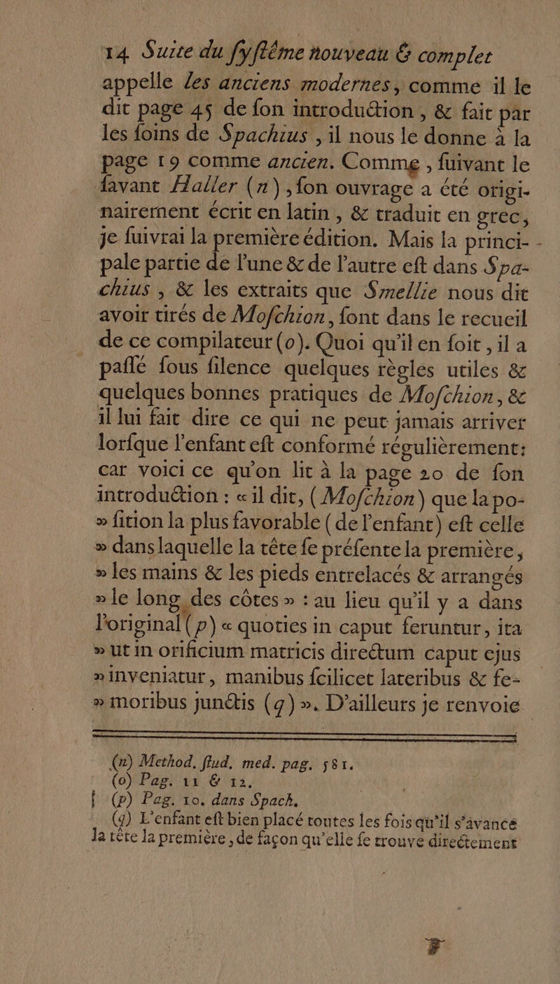 appelle Zes anciens modernes, comme il le dit page 45 de fon introduétion , &amp; fait par les foins de Spachius , il nous le donne à la page 19 comme ancien. Comme , fuivant le favant Haller (x) ,fon ouvrage à été origi. nairement écrit en latin , &amp; traduit en grec, je fuivrai la première édition. Mais la princi- pale partie de lune &amp; de l’autre eft dans Spa- chius , &amp; les extraits que Szellie nous dit avoir tirés de Mofthion, font dans le recueil de ce compilateur (0). Quoi qu'il en foit , il a pañlé fous filence quelques règles utiles &amp; quelques bonnes pratiques de Mofthion, &amp; il lui fait dire ce qui ne peut jamais arriver lorfque l'enfant eft conformé régulièrement: car voicice qu'on lit à la page 20 de fon introduétion : «il dit, (Mo/chzon) que la po- » fition la plus favorable ( de l'enfant) eft celle » dans laquelle la tête fe préfentela première, » les mains &amp; les pieds entrelacés &amp; arrangés » le long, des côtes » : au lieu qu'il y a dans l'original (p) « quoties in caput feruntur, ita » Ut In orificium matricis direétum caput ejus »inveniatur, manibus fcilicet lateribus &amp; fe- ll (2) Method. flud. med. pag. 581. (o) Pag. 11 &amp; 12. | | f (p) Pag. 10. dans Spack, | (y) L'enfant eft bien placé toutes les fois qu'il s'avance Ja tête la première ; de façon qu’elle fe trouve direement