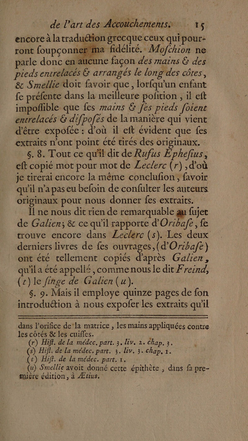 encote à la traduétion grecque ceux qui pour- ront foupconnefma fidélité. Mo/fchion ne parle donc en atcune façon des mains G des pieds entrelacés 6 arrangés le long des côtes, &amp; Smellie doit favoir que, lorfqu'un enfant fe préfente dans la meilleure pofition , il eft impofñlhble que {es airs &amp; [es pieds foient encrelacés &amp; difpofes de la manière qui vient d'être expofce : d’où 1l eft évident que fes extraits n'ont point été tirés des originaux. 6. 8. Tout ce qu'il dit de Rufus Ephefius, éft copié mot pour mot de Leclerc (r) ,d'où je tirerai encore la même conclufon, favoir qu'il n’a pas eu befoin de confulter les auteurs originaux pour nous donner fes extraits. Il ne nous dit rien de remarquable au fujet de Galien; &amp; ce qu'il rapporte d’'Oriba/e , fe trouve encore dans Leclerc (s). Les deux derniers livres de fes ouvrages, (d’Or:bafe) ont été tellement copies d’après Galien, qu'ila été appellé ,commenous le dit Freind, (z)le finge de Galien(u), 6. 9. Mais il employe quinze pages de fon introduction à nous expofer Les extraits qu'il dans l’orifice de‘la matrice , les mains appliquées contre les côtés &amp; les cuiffes. (r) Hiff. de la médec, part. 3. lv. 2. Chap, 3. (s) Hiff, de la médec, part. 3. liv. 3. chap. 1. (t) Hiff. de la medec. part. 1, k (4) Smeilie avoit donné cette épithète , dans f2 pre- mière édition, à Ætius,