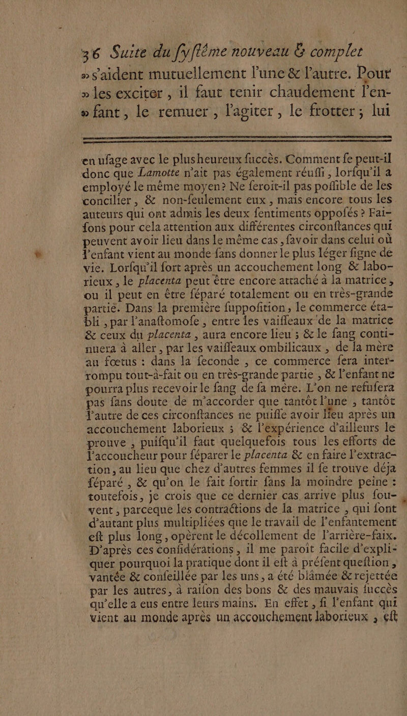 » s'aident mutuellement lune &amp; l'autre. Pour » les exciter , il faut tenir chaudement l’en- »fant, le remuer , l’agicer , le frotter; lui en ufage avec le plusheureux fuccès. Comment fe peut-il donc que Lamotte n'ait pas également réuffi, loriqu'il à employé le même moyen? Ne feroit-il pas poffible de les concilier, &amp; non-feulement eux , mais encore tous les auteurs qui ont admis les deux fentiments oppofés ? Fai- peuvent avoir lieu dans Le même cas , favoir dans celui où l'enfant vient au monde fans donner Le plus léger figne de vie. Lorfqu'il fort après un accouchement long &amp; labo- rieux , le placenta peut être encore attaché à la matrice, ou il peut en être féparé totalement ou en très-grande partié. Dans la première fuppoñition, le commerce éta- bli , par l’anaftomofe , entre les vaifleaux de la matrice &amp; ceux du placenta , aura encore lieu 3 &amp; le fang conti- nuera à aller, par les vaifleaux ombilicaux , de la mère au fœtus : dans la feconde , ce commerce fera inter- rompu tout-à-fait ou en très-grande partie , &amp; l'enfant ne pourra plus recevoir le fang de fa mère. L'on ne refufera pas fans doute de m'accorder que tantôt l’une , tantôt Jautre de ces circonftances ne puifle avoir lieu après un accouchement laborieux 3 &amp; l'expérience d’ailleurs le prouve , puifqu'il faut quelquefois tous les efforts de l'accoucheur peur féparer Le placenta &amp; en faire l'extrac- tion, au lieu que chez d’autres femmes il fe trouve déja féparé , &amp; qu’on le fait fortir fans la moindre peine : toutefois, je crois que ce dernier cas. arrive plus fou- vent , parceque les contractions de la matrice , qui font d'autant plus multipliées que le travail de lenfantement eft plus long , opèrent le décollement de l'arrière-faix. D'après ces confidérations, il me paroit facile d’expli- quer pourquoi la pratique dont il eit à préfent queftion, vantée &amp; confeillée par les uns, a été blimée &amp;rejettée par les autres, à raifon des bons &amp; des mauvais fuccès qu’elle à eus entre leurs mains. En effet, fi l'enfant qui vient au monde après un accouchement laborieux , 6ft