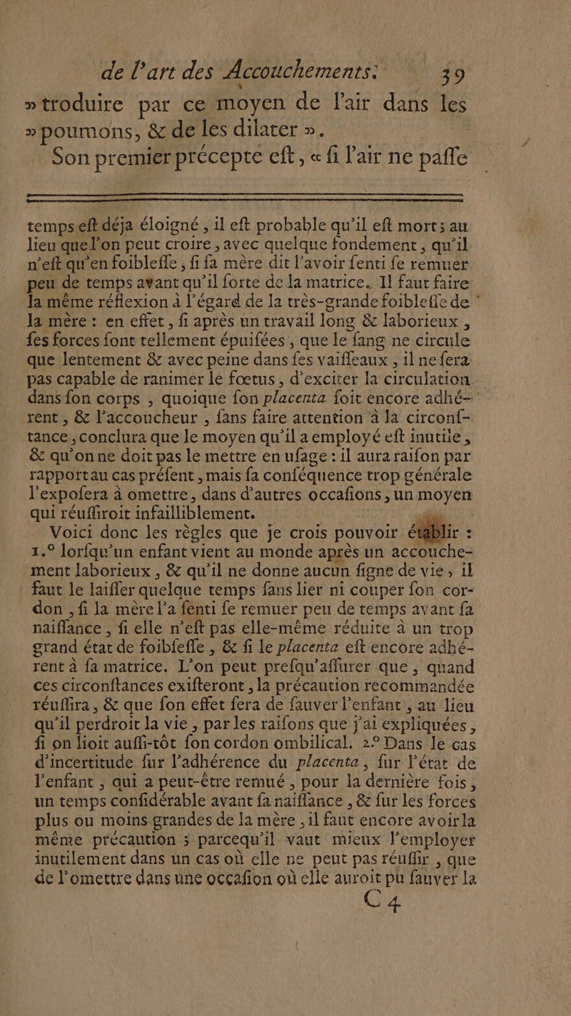 »troduire par ce moyen de l'air dans le » poumons, &amp; de les dilarer ». 1 Son premier précepte Cft, « fi l'air ne pañle tempseft déja éloigné , il eft probable qu'il eft mort; au lieu que l'on peut croire , avec quelque fondement, qu’il n’eft qu en foibleffe , fi fa mère dit lavoir fenti fe remuer peu de temps avant qu’il forte de la matrice. 11 faut faire la même réflexion à l'égard de la très-grande foibleffe de ‘ la mère : en effet, fi après un travail long &amp; laborieux , fes forces font tellement épuifées , que le fang ne circule que lentement &amp; avec peine dans fes vaifleaux , ilnefera pas capable de ranimer le fœtus, d’exciter la circulation dans fon corps , quoique fon placenta foit encore adhé- rent , &amp; l’accoucheur , fans faire attention à la circonf- tance, conclura que le moyen qu’il a employé eft inutile, &amp; qu'onne doit pas le mettre en ufage : il aura raifon par rapportau cas préfent , mais fa conféquence trop générale l'expofera à omettre, dans d’autres occafions , un moyen qui réuffliroit infailliblement. sd Voici donc les règles que je crois pouvoir établir : 1.° lorfqu’un enfant vient au monde après un accouche- ment laborieux , &amp; qu'il ne donne aucun figne de vie, il faut le laifler quelque temps fans lier ni couper fon cor- don , fi la mère l’a fenti fe remuer peu de temps avant fa naiflance , fi elle n’eft pas elle-même réduite à un trop grand état de foiblefle , &amp; fi le placente eft encore adhé- rent à fa matrice. L’on peut prefqu'affurer que , quand ces circonftances exifteront , la précaution recommandée réuflira , &amp; que fon effet fera de fauver l'enfant , au lieu qu’il perdroit la vie , parles raifons que j'ai expliquées, fi on lioit aufi-tôt fon cordon ombilical. 2° Dans le ças d'incertitude fur l’adhérence du placenta , fur l’état de l'enfant , qui a peut-être remué , pour la dernière fois, un temps confidérable avant fa naïflance , &amp; fur Les forces plus ou moins grandes de la mère , il faut encore avoirla même précaution ; parcequ'il vaut mieux lemployer inutilement dans un cas où elle ne peut pas réuffir , que de l'omettre dans une occafion où elle auroit pu fauver la C4