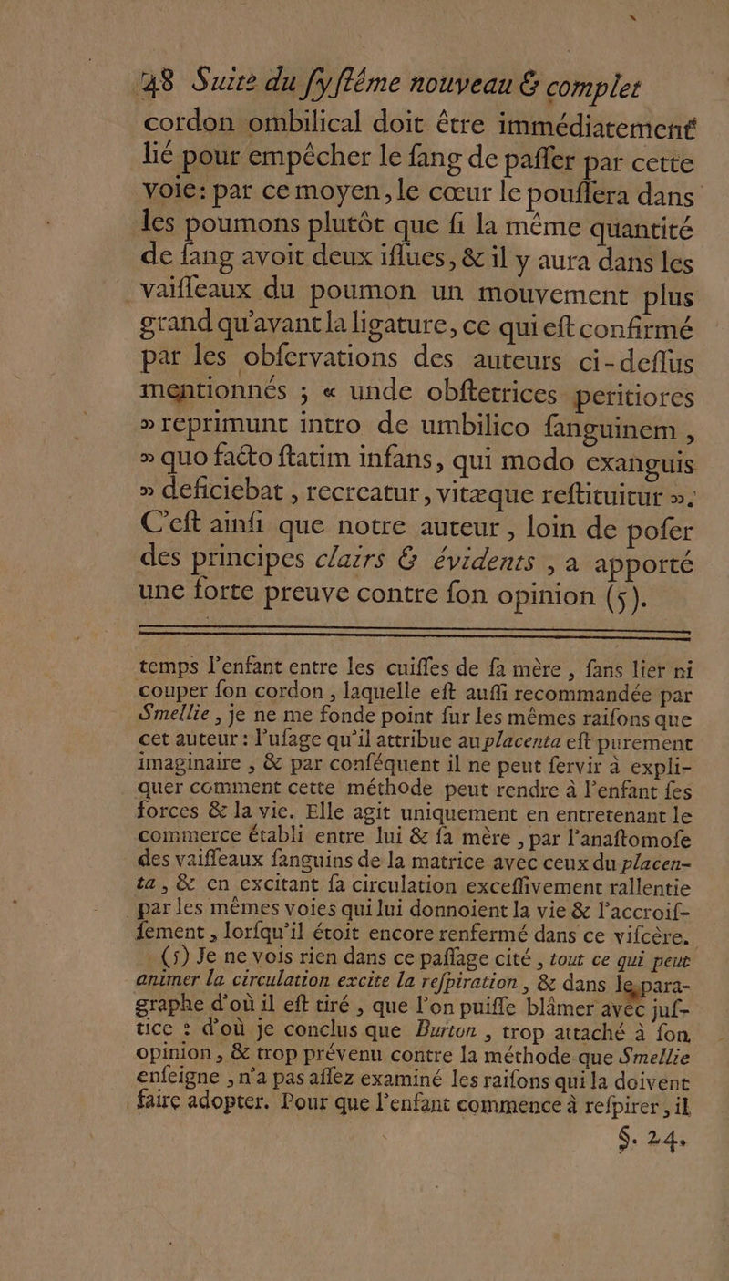 x 48 Suite du fyflême nouveau &amp; complet cordon ombilical doit être immédiatement lié pour empêcher le fang de pañler par cette voie: par ce moyen, le cœur le pouffera dans les poumons plutôt que fi la même quantité de fang avoit deux iflues, &amp; il y aura dans les _ Vaifleaux du poumon un mouvement plus grand qu'avant la ligature, ce qui eft confirmé par les obfervations des auteurs ci-deflus mentionnés ; « unde obftetrices peritiores » reprimunt intro de umbilico fanguinem , » quo faéto ftatim infans, qui modo exanguis » deficiebat , recreatur, vitæque reftituitur ». C'eft anf que notre auteur , loin de pofer des principes clairs &amp; évidents , a apporté une forte preuve contre fon opinion (5). temps l'enfant entre les cuifles de fa mère , fans lier ni couper fon cordon , laquelle eft aufi recommandée par Smellie , je ne me fonde point fur les mêmes raifons que cet auteur : l'ufage qu’il attribue au placenta eft purement imaginaire , &amp; par conféquent il ne peut fervir à expli- quer comment cette méthode peut rendre à l’enfant fes forces &amp; la vie. Elle agit uniquement en entretenant le commerce établi entre lui &amp; fa mère , par l’anaftomofe des vaifleaux fanguins de la matrice avec ceux du placen- ta, &amp; en excitant fa circulation exceflivement rallentie . par les mêmes voies qui lui donnoient la vie &amp; l’accroif- 1ement , lorfqu’il étoit encore renfermé dans ce vifcère. . (5) Je ne vois rien dans ce pañage cité , tout ce qui peut animer la circulation excite la refpiration , &amp; dans le-para- { : ANT A A2 2 4 A Me x ° graphe d'où il eft tiré , que l’on puiffe blâmer avec juf- tice : d'où je conclus que Burton , trop attaché à fon. opinion, &amp; trop prévenu contre la méthode que Smellie enfeigne ;, n’a pas aflez examiné les raifons qui la doivent faire adopter. Pour que l'enfant commence à refpirer,, il S. 24,