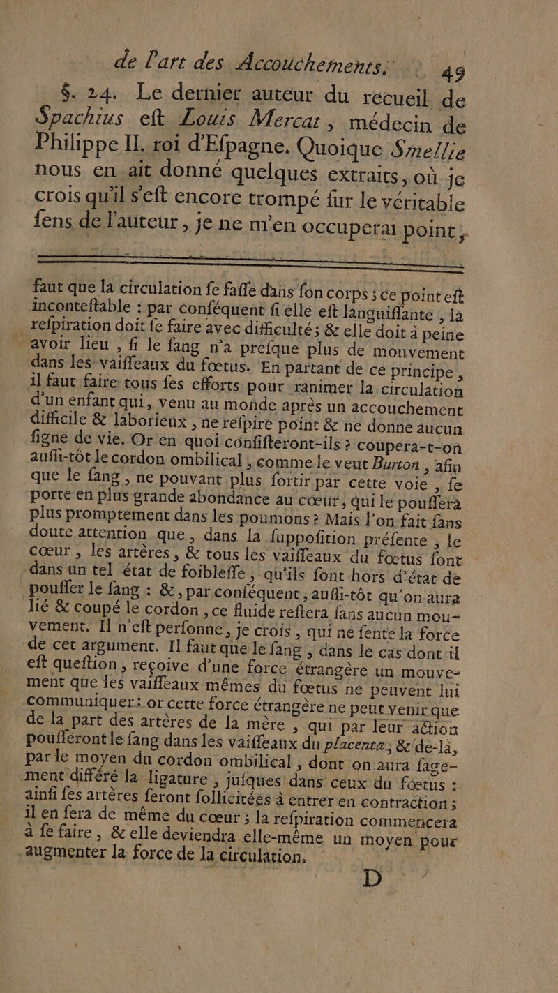 $. 24. Le dernier autéur du recueil de Spachius eft Louis Mercar, médecin de Philippe IL. roi d'Efpagne. Quoique Smellie nous en.ait donné quelques extraits, où je crois qu'il s'eft encore trompé fur le véritable fens de l’auteur , je ne n'en occupera point, faut que la circulation fe fafle dans fon Corps ; Ce point eft inconteftable : par conféquent fi elle eft Jlanguiflante , 14 refpiration doit fe faire avec difficulté ; &amp; elle doit à peine avoir lieu , fi le fang n'a prefque plus de mouvement dans les vaifleaux du fœtus. En partant de ce principe, 1] faut faire tous fes efforts pour ranimer la circulation d’un enfant qui, venu au moñde après un accouchement dificile &amp; laborieux , ne réfpire point &amp; ne donne aucun figne de vie. Or en quoi confifteront-ils à coupera-t-on aufli-tot le cordon ombilical ; comme le veut Burton , afin que le fang , ne pouvant plus fortir par cette voie ,; fe porte en plus grande abondance au cœur, qui le poufferà plus promptement dans les poumons ? Mais l’on fait fans doute attention que, dans la fuppofition préfente , le cœur , les artères, &amp; tous les vaifleaux du fœtus font dans un tel état de foibleffe , qu'ils font hors d'état de _pouffer le fang : &amp;, par conféquent , aufti-tôt qu'on aura lié &amp; coupé le cordon , ce fluide reftera fans aucun mou- vement. Il n'eft perfonne, je crois, qui né fente la force de cet argument. Il faut que le fang , dans le cas dont il eft queftion , reçoive d’une force étrangère un mouve- ment que les vaifleaux mêmes du fœtus ne peuvent lui communiquer: or cette force étrangère ne peut vénir que de la part des artères de la mère &gt; Qui par leur aétioan pouflerontle fang dans les vaifleaux du placenta, &amp;'de-là, par le moyen du cordon ombilical , dont on aura fage- ment différé la ligature , jufques dans ceux dn fœtus : ainfi {es artères feront follicitées à entrer en contraction ; il en fera de même du cœur ; la refpiration commencera à fe faire, &amp; elle deviendra elle-même un moyen. poux augmenter la force de la circulation. H