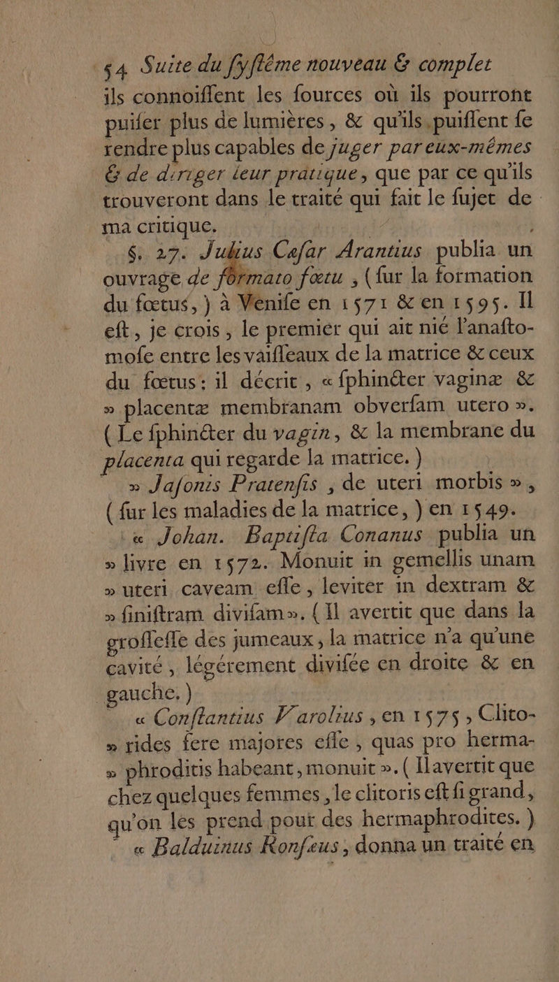 ils connoiïflent les fources où ils pourront puifer plus de lumières, &amp; qu'ils.puiflent fe rendre plus capables de juger pareux-mêmes G de diriger leur pratique, que par ce qu'ils trouveront dans le traité qui fait le fuget de ma critique. br k | $, 27. Jubius Cafar Arantus publia un ouvrage de fOrmato fœtu ; (fur la formation du fœtus, } à Venife en 1571 &amp;en 1595. Il eft, je crois, le premiér qui ait nié lanafto- mofe entre les vaifleaux de la matrice &amp; ceux du fœtus: il décrit, « fphinéter vaginæ &amp; » placentæ membranam obverfam utero ». (Le fphinéter du vagin, &amp; la membrane du placenta qui regarde la matrice. ) x Jafonis Pratenfis , de uteri morbis », ( fur les maladies de la matrice, ) en 1549. « Johan. Baptifta Conanus publia un » livre en 1572. Monuit in gemellis unam » uteri caveam efle, leviter in dextram &amp; » finiftram divifam». {Il avertit que dans la groflefle des jumeaux, la matrice na qu'une cavité, légérement divifée en droite &amp; en gauche.) | . « Conflantius Varolius ,en 1575 ; Chto- » rides fere majores efle , quas pro herma- » phroditis habeant, monuit ». ( Ilavertit que chez quelques femmes, le clitoris eftfigrand, qu'on les prend pouf des hermaphrodites. ) _« Balduirus Konfeus, donna un traité en