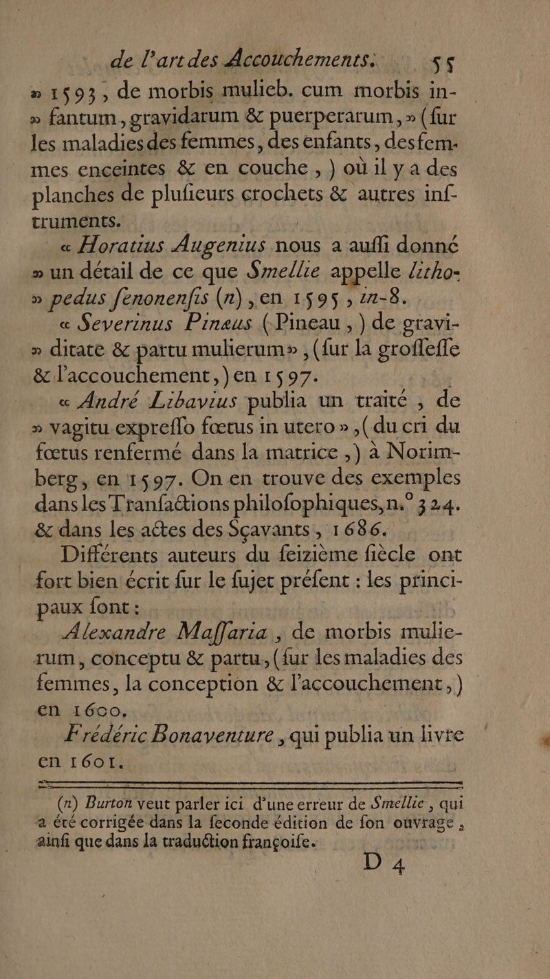 » 1593, de morbis mulieb. cum morbis in- » fantum, gravidarum &amp; puerperarum, » (fur les maladies des femmes, des enfants, desfem. mes enceintes &amp; en couche , ) où il ya des planches de plufieurs crochets &amp; autres inf- truments. « Horatius Augenius nous a aufli donné » un détail de ce que Smellie appelle lztho- » pedus fenonenfis (n) ,en 1595 , 2-8. « Severinus Pineus (-Pineau , ) de gravi- » ditate &amp; païtu mulierum» , ({ur la groflefle &amp; l'accouchement, )en 1597. « André Libavius publia un traité , de » vagitu expreflo fœtus in utero », (du cri du fœtus renfermé dans la matrice ,) à Norim- berg, en 1597. On en trouve des exemples dansles Tranfaétions philofophiques, n° 324. &amp; dans les actes des Sçavants, 1686. Différents auteurs du feizième fiècle ont fort bien écrit fur le fujet préfent : les princi- paux font: Alexandre Maffaria , de morbis mulie- rum, conceptu &amp; partu, (fur les maladies des femmes, la conception &amp; l'accouchement, ) en 1600, Frédéric Bonaventure , qui publia un livre En I601I. ai = (x) Burton veut parler ici d’une erreur de Smellie , qui a été corrigée dans la feconde édition de fon ouvrage , ainfi que dans la traduction françoife. f D 4