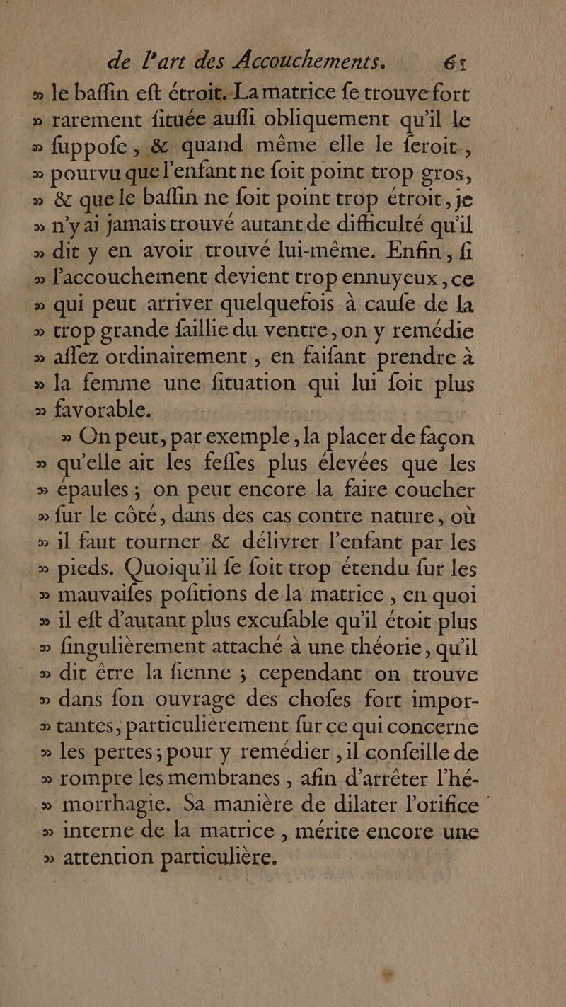 » le baffin eft étroit.-La matrice fe trouvefort » rarement fituée aufli obliquement qu’il le » fuppofe , &amp; quand même elle le feroit., » pOUr VU QUE l'enfant ne foit point trop gros, » &amp; quele baflin ne foit point trop étroit, je » n'y ai jamais trouvé autant de difhiculté qu'il » dit y en avoir trouvé lui-même. Enfin, fi » l'accouchement devient trop ennuyeux, ce » qui peut arriver quelquefois à caufe de la » trop grande faillie du ventre ,on y remédie » aflez ordinairement , en faifant prendre à _» la femme une fituation qui lui foit plus x favorable. | » On peut, par exemple, la placer de façon » qu'elle ait les fefles plus élevées que les » épaules; on peut encore la faire coucher » fur le côté, dans des cas contre nature, où » 1] faut tourner &amp; délivrer l'enfant par les » pieds. Quoiqu'il fe foit trop étendu fur les » mauvaifes pofitions de la matrice , en quoi » 11 eft d'autant plus excufable qu'il étoit plus » fingulièrement attaché à une théorie, qu'il » dit être la fienne ; cependant on trouve » dans fon ouvrage des chofes fort impor- » tantes, particulièrement fur ce qui concerne » les pertes; pour y remédier, il confeille de » rompre les membranes , afin d'arrêter l’hé- » morrhagie. Sa manière de dilater l’orifice » interne de la matrice , mérite encore une » attention particulière,