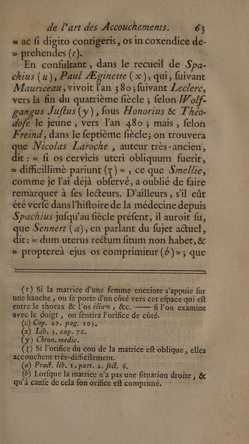 « ac fi digito contigeris, os in coxendice de- » prehendes (4)... ae En confultant, dans le recueil de Spa- chius (u), Paul Æpinette (x), qui, fuivant Mauriceau, vivoit l'an 380 ;fuivant Leclerc, vers là fin du quatrième fiècle ; felon #o4f. ganous Juftus (y) ,{ous Honorius &amp; Theo- dofe le jeune , vers l'an 480 ; mais , felon Freind, dans le feptième fiècle; on trouvera que ÂVicolas Laroche , auteur très-ancien, dit : « fi os cervicis uteri obliquum fuerir, » dificillime-pariunt (7)» , ce que Srrellie, comme je l'ai déjà obfervé, a oublié de faire remarquer à fes lecteurs. D'ailleurs, s’il eût ‘été verfé dans l’hiftoire de la médecine depuis Spachrus jufqu’au fiècle préfent, il auroit fu, que Sennert (a), en parlant du fujet auel, dit: « dum uterus reétum fitum non habet, &amp; » proptereà ejus os comprimitur (4 )»; que (#) Si la matrice d’une femme enceinte s’appuie fur une hanche ; ou fe porte d’un côté vers cet efpace qui eft entre le thorax &amp; l'os i/ium , &amp;c. fi l’on examine avecle doigt , on fentira l’orifice de côté. (&amp;) Cap. 27. pag. 103. (x) Lib. 3. cap. 76. (y) CAron. medic. | (2) Si lorifice du cou de la matrice eft oblique, ellés ‘accouchent très-dificilément. (a) Praë. lib. x, part. 2. fe&amp;. 6. (b) Lorfque la matrice n’a pas une fituation droite, &amp; qu'à caufe de cela fon orifice eft comprimé, |